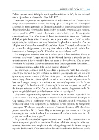 permettre des cHoiX Verts     203

l’admet, ne sera jamais fabriquée, tandis que les émissions de CO2 de son parc réel
sont toujours bien au-dessus des cibles de l’UE.18
   De telles stratégies sont plus répandues dans les industries souffrant d’une mauvaise
image environnementale, comme les compagnies électriques, les compagnies
aériennes, les géants pétroliers, les fabricants automobiles et certaines grandes chaînes
de distribution. Les supermarchés Tesco, leaders du marché britannique, par exemple,
ont proclamé en 2009 « montrer l’exemple » dans la lutte contre le changement
climatiquedurant cette même année où ils ont admis avoir augmenté leurs émissions
de CO2 de près d’un million de tonnes. Leur argument était que « l’espace au sol »
augmentait plus rapidement que leurs émissions. De plus, leur « exemple » n’est pas
allé plus loin. Comme les autres détaillants britanniques, Tesco refuse de mettre des
portes sur les réfrigérateurs de ses magasins, même si cela pourrait réduire leur
consommation électrique jusqu’à 10 %, selon une source du secteur.19
   Les compagnies aériennes sont sur la sellette quant à leurs émissions élevées et
croissant rapidement. Virgin Atlantic de Sir Richard Branson a répondu par des
investissements à forte visibilité dans des essais de biocarburant. Cela ne peut
cependant pas cacher le fait que les émissions de sa flotte augmentent rapidement…
et plus rapidement que celles de la plupart des pays africains.20
   Les statistiques erronées sont légions dans la promotion verte. La compagnie
européenne low-cost Easyjet proclame de manière proéminente sur son site web
qu’un voyage sur ses avions a généralement une plus petite empreinte carbone que le
même voyage dans une voiture hybride, un calcul qui est valable uniquement sur la
base que les sièges passagers de la voiture sont vides, tandis que tous ceux de l’avion
sont occupés.21 De la même manière, Lamborghini a annoncé une réduction de 35 %
des futures émissions de CO2 d’un de ses véhicules, passant allégrement sur le fait
que ce progrès le laisserait quand même tout en bas de sa catégorie.22
   Une astuce de greenwashing répandue consiste pour les sociétés à s’associer à des
« causes vertes ». En 2009, pendant les préparatifs de la Conférence Climatique de
Copenhague, Shell a lourdement investi dans le financement et la promotion de
journaux spéciaux et de suppléments de magazines sur les questions de changement
climatique. 23 Pendant ce temps, la compagnie d’électricité française EDF a lancé une
journée annuelle « Green Britain Day », annoncée par un Union Jack vert, qui
encourageait ses clients à réduire leurs émissions de carbone, mais sans faire de
promesses parallèles pour sa part.24
   Le greenwash peut aveugler les gouvernements tout comme les consommateurs, en
les encourageant à prendre les mauvaises décisions politiques en croyant qu’ils sont
« verts ». Sans doute, un exemple est le rebranding (changement de nom de marque)
répandu des industries d’exploitation houillère et de combustion de charbon avec la
 