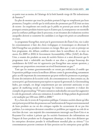 permettre des cHoiX Verts       205

en partie tout au moins, de l’abattage de la forêt humide vierge de l’île indonésienne
de Sumatra.28
    En plus de montrer que tous les produits portant le logo ne remplissent pas leurs
promesses, l’enquête a révélé que la vérification des promesses par l’UE était un tissu
de secrets : les enquêteurs ont conclu que le public ne pouvait pas savoir en détails
pourquoi certains produits étaient reçus et d’autres pas. La transparence est essentielle
pour la confiance publique dans le processus, et un réexamen des évaluations secrètes
auxquelles doivent se soumettre les candidats à ces logos très prisés est actuellement
en cours.
    Le programme EnergyStar, mené par le gouvernement des États-Unis, vise à aider
les consommateurs à faire des choix écologiques et économiques en décernant le
label EnergyStar aux produits économes en énergie. Bien que ce soit en principe un
bon programme, des défauts semblent exister dans la surveillance de sa mise en
œuvre. En 2009 et 2010, le Government Accountability Office (GAO) des États-
Unis, a soumis des produits au nom de sociétés fictives et a ainsi découvert que le
programme était « vulnérable aux fraudes et aux abus », puisque beaucoup des
candidatures du GAO ont été approuvées par EnergyStar sans aucune question, y
compris une proposition concernant un réveil fonctionnant au gaz.29
    Tant que les normes gouvernementales ne seront pas renforcées, il semble que
l’exposition publique restera la meilleure défense contre le greenwashing, notamment
grâce au rôle important du consommateur qui peut vérifier les promesses en pratique.
Il existe des initiatives de la société civile, des consommateurs et, dans certains cas, du
secteur privé, qui fonctionnent pour repérer et exposer le greenwash. Le Greenwashing
Index, par exemple, est dirigé conjointement par une université américaine et une
agence de marketing social, et encourage les visiteurs à soumettre et évaluer des
exemples de greenwashing.30 D’autres initiatives individuelles ont aussi fait augmenter
le coût du greenwash ; selon une estimation, le nombre de blogs parlant du greenwash
a été multiplié par 550 entre 2005 et 2008.31
    Il y a, bien sûr, le revers de l’exposition publique. Certaines sociétés disent qu’elles
ont à présent peur de faire des promesses sur l’amélioration de l’impact environnemental
de leurs produits au cas où des critiques rapides les accuseraient de ne pas être
parfaites. Les entreprises devraient considérer ce problème par rapport au coût de ne
rien faire du tout : une majorité des consommateurs interrogés aux États-Unis et au
Royaume-Uni veulent à présent que les sociétés fournissent des informations sur
l’impact de leurs produits sur le changement climatique, et deux tiers déclarent que
les entreprises devraient prendre le réchauffement mondial plus au sérieux.32 Les
consommateurs peuvent continuer de faire pression sur les entreprises pour qu’elles
 