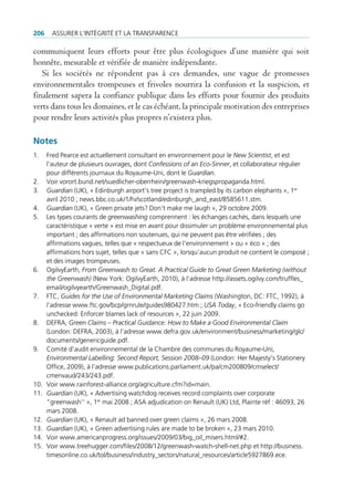 206     Assurer l’intégrité et lA trAnspArence

communiquent leurs efforts pour être plus écologiques d’une manière qui soit
honnête, mesurable et vérifiée de manière indépendante.
   Si les sociétés ne répondent pas à ces demandes, une vague de promesses
environnementales trompeuses et frivoles nourrira la confusion et la suspicion, et
finalement sapera la confiance publique dans les efforts pour fournir des produits
verts dans tous les domaines, et le cas échéant, la principale motivation des entreprises
pour rendre leurs activités plus propres n’existera plus.

Notes
1.    fred pearce est actuellement consultant en environnement pour le New Scientist, et est
      l’auteur de plusieurs ouvrages, dont Confessions of an Eco-Sinner, et collaborateur régulier
      pour différents journaux du royaume-uni, dont le Guardian.
2.    Voir vorort.bund.net/suedlicher-oberrhein/greenwash-kriegspropaganda.html.
3.    Guardian (uK), « edinburgh airport‘s tree project is trampled by its carbon elephants », 1er
      avril 2010 ; news.bbc.co.uk/1/hi/scotland/edinburgh_and_east/8585611.stm.
4.    Guardian (uK), « green private jets? don‘t make me laugh », 29 octobre 2009.
5.    les types courants de greenwashing comprennent : les échanges cachés, dans lesquels une
      caractéristique « verte » est mise en avant pour dissimuler un problème environnemental plus
      important ; des affirmations non soutenues, qui ne peuvent pas être vérifiées ; des
      affirmations vagues, telles que « respectueux de l’environnement » ou « éco » ; des
      affirmations hors sujet, telles que « sans cfc », lorsqu’aucun produit ne contient le composé ;
      et des images trompeuses.
6.    ogilvyearth, From Greenwash to Great. A Practical Guide to Great Green Marketing (without
      the Greenwash) (new York: ogilvyearth, 2010), à l’adresse http://assets.ogilvy.com/truffles_
      email/ogilvyearth/greenwash_digital.pdf.
7.    ftc, Guides for the Use of Environmental Marketing Claims (Washington, dc: ftc, 1992), à
      l’adresse www.ftc.gov/bcp/grnrule/guides980427.htm ; USA Today, « eco-friendly claims go
      unchecked: enforcer blames lack of resources », 22 juin 2009.
8.    defrA, Green Claims – Practical Guidance: How to Make a Good Environmental Claim
      (london: defrA, 2003), à l’adresse www.defra.gov.uk/environment/business/marketing/glc/
      documents/genericguide.pdf.
9.    comité d’audit environnemental de la chambre des communes du royaume-uni,
      Environmental Labelling: Second Report, Session 2008–09 (london: Her majesty’s stationery
      office, 2009), à l’adresse www.publications.parliament.uk/pa/cm200809/cmselect/
      cmenvaud/243/243.pdf.
10.   Voir www.rainforest-alliance.org/agriculture.cfm?id=main.
11.   Guardian (uK), « Advertising watchdog receives record complaints over corporate
      “greenwash‘‘ », 1er mai 2008 ; AsA adjudication on renault (uK) ltd, plainte réf : 46093, 26
      mars 2008.
12.   Guardian (uK), « renault ad banned over green claims », 26 mars 2008.
13.   Guardian (uK), « green advertising rules are made to be broken », 23 mars 2010.
14.   Voir www.americanprogress.org/issues/2009/03/big_oil_misers.html/#2.
15.   Voir www.treehugger.com/files/2008/12/greenwash-watch-shell-net.php et http://business.
      timesonline.co.uk/tol/business/industry_sectors/natural_resources/article5927869.ece.
 