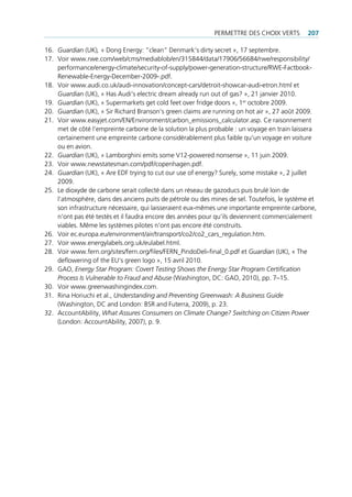 permettre des cHoiX Verts        207

16. Guardian (uK), « dong energy: “clean” denmark‘s dirty secret », 17 septembre.
17. Voir www.rwe.com/web/cms/mediablob/en/315844/data/17906/56684/rwe/responsibility/
    performance/energy-climate/security-of-supply/power-generation-structure/rWe-factbook-
    renewable-energy-december-2009-.pdf.
18. Voir www.audi.co.uk/audi-innovation/concept-cars/detroit-showcar-audi-etron.html et
    Guardian (uK), « Has Audi‘s electric dream already run out of gas? », 21 janvier 2010.
19. Guardian (uK), « supermarkets get cold feet over fridge doors », 1er octobre 2009.
20. Guardian (uK), « sir richard branson‘s green claims are running on hot air », 27 août 2009.
21. Voir www.easyjet.com/en/environment/carbon_emissions_calculator.asp. ce raisonnement
    met de côté l’empreinte carbone de la solution la plus probable : un voyage en train laissera
    certainement une empreinte carbone considérablement plus faible qu‘un voyage en voiture
    ou en avion.
22. Guardian (uK), « lamborghini emits some V12-powered nonsense », 11 juin 2009.
23. Voir www.newstatesman.com/pdf/copenhagen.pdf.
24. Guardian (uK), « Are edf trying to cut our use of energy? surely, some mistake », 2 juillet
    2009.
25. le dioxyde de carbone serait collecté dans un réseau de gazoducs puis brulé loin de
    l‘atmosphère, dans des anciens puits de pétrole ou des mines de sel. toutefois, le système et
    son infrastructure nécessaire, qui laisseraient eux-mêmes une importante empreinte carbone,
    n‘ont pas été testés et il faudra encore des années pour qu‘ils deviennent commercialement
    viables. même les systèmes pilotes n’ont pas encore été construits.
26. Voir ec.europa.eu/environment/air/transport/co2/co2_cars_regulation.htm.
27. Voir www.energylabels.org.uk/eulabel.html.
28. Voir www.fern.org/sites/fern.org/files/fern_pindodeli-final_0.pdf et Guardian (uK), « the
    deflowering of the eu‘s green logo », 15 avril 2010.
29. gAo, Energy Star Program: Covert Testing Shows the Energy Star Program Certification
    Process Is Vulnerable to Fraud and Abuse (Washington, dc: gAo, 2010), pp. 7–15.
30. Voir www.greenwashingindex.com.
31. rina Horiuchi et al., Understanding and Preventing Greenwash: A Business Guide
    (Washington, dc and london: bsr and futerra, 2009), p. 23.
32. AccountAbility, What Assures Consumers on Climate Change? Switching on Citizen Power
    (london: AccountAbility, 2007), p. 9.
 