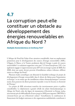 4.7
La corruption peut-elle
constituer un obstacle au
développement des
énergies renouvelables en
Afrique du Nord ?
Nadejda Komendantova et Anthony Patt1




L’Afrique du Nord fait l’objet d’une attention considérable, étant un emplacement
prometteur pour le développement des sources d’énergie renouvelables (SER).
L’Égypte, le Maroc et la Tunisie produisent déjà de l’énergie à partir de sources
renouvelables2 et souhaitent augmenter cette part.3 L’Union Européenne (UE) s’est
également engagée à s’approvisionner pour 20 % de son énergie à partie de SER d’ici
2020, dont une partie devrait provenir d’installations solaires éoliennes offshore
situées en Afrique du Nord.4
   Plusieurs études scientifiques ont démontré la faisabilité technique de projets de
développement d’énergie renouvelable dans le désert du Sahara pour l’importation
en Europe,5 et on estime que des installations solaires thermodynamiques6 couvrant
moins d’un pourcent du désert pourraient répondre à tous les besoins en électricité
de l’Europe.7
   Les projets de SER nécessitent toutefois des investissements privés et publics
considérables. Le déploiement à grande échelle du solaire thermodynamique en
Afrique du Nord, coûts des lignes de transmission d’électricité en Europe inclus,
nécessiterait près de 400 milliards d’euros jusqu’en 2050 pour importer 700TWh/a
(térawatt-heure par an) d’électricité solaire.8 Actuellement, la combinaison de
financement des budgets nationaux et des organisations multilatérales contribuent à
 