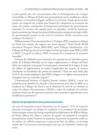lA corruption et les énergies renouVelAbles en AfriQue du nord        209

la plus grande part des investissements dans le développement des énergies
renouvelables en Afrique du Nord, axés principalement sur les installations solaires
et éoliennes, et concentrés en Égypte, au Maroc et en Tunisie. Tandis que les sociétés
privées ont remporté des contrats pour fournir des composants ou construire des
usines, des sommes conséquentes de financement proviennent des gouvernements
nationaux.9 Le recours à des capitaux privés est cependant crucial; les expériences
passées montrent que lorsque les projets d’infrastructures atteignent une large échelle,
les gouvernements peuvent ne pas avoir les ressources fiscales nécessaires pour
continuer à les financer.10
   Malheureusement l’investissement direct à l’étranger (IDE) européen en Afrique
du Nord reste minime par rapport aux autres régions. 11 Selon l’étude World
Investment Prospects Survey 2010–2012, après l’Afrique subsaharienne, c’est
l’Afrique du Nord qui devrait être la région la moins prioritaire pour l’IDE en 2010
et 2012.12 Lorsqu’il est présent, l’IDE est souvent lié à l’extraction de ressources
naturelles.13
   Certaines des difficultés pour l’attraction des capitaux ont été identifiées par les
études de la Banque Mondiale sur les risques réglementaires en Afrique du Nord.
Selon une évaluation concernant l’environnement commercial de la région, il existe
des défauts de réglementation en matière d’application des contrats, de création
d’entreprise ou d’attribution des permis de construire.14 Dans une autre étude, plus
de 45 % des sociétés impliquées dans l’IDE en Égypte et en Algérie estimaient que la
corruption était une contrainte majeure.15
   L’International Institute of Applied Systems Analysis (IIASA) a mené des
recherches pour identifier les obstacles à l’investissement privé dans les SER, en se
focalisant sur l’Afrique du Nord et sur la définition du coût de ces obstacles en
termes de volumes d’investissement. L’IIASA a utilisé des méthodes de recherche
qualitative basées sur des entretiens structurés, semi-structurés et approfondis, et une
modélisation quantitative.16

réunir les perspectives des parties prenantes
Au cours de la première session d’entretiens avec les experts,17 52 % de toutes les
personnes interrogées ont désigné la complexité et la corruption des procédures
bureaucratiques comme des barrages significatifs au déploiement des SER en Afrique
du Nord (schéma 4.6). Dans ce contexte, les experts ont interprété la corruption
principalement comme l’existence de népotisme, la prévision de paiements cachés ou
de cadeaux aux officiels comme prix à payer pour faire des affaires, ou les longs
retards dans les processus bureaucratiques tant que des bakchichs n’étaient pas
versés.
 