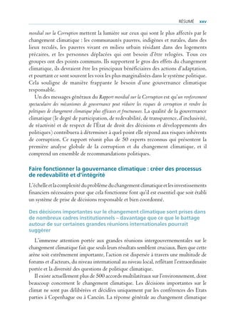 rÉsUmÉ      xxv

mondial sur la Corruption mettent la lumière sur ceux qui sont le plus affectés par le
changement climatique : les communautés pauvres, indigènes et rurales, dans des
lieux reculés, les pauvres vivant en milieu urbain résidant dans des logements
précaires, et les personnes déplacées qui ont besoin d’être relogées. Tous ces
groupes ont des points communs. Ils supportent le gros des effets du changement
climatique, ils devraient être les principaux bénéficiaires des actions d’adaptation,
et pourtant ce sont souvent les voix les plus marginalisées dans le système politique.
Cela souligne de manière frappante le besoin d’une gouvernance climatique
responsable.
   Un des messages généraux du Rapport mondial sur la Corruption est qu’un renforcement
spectaculaire des mécanismes de gouvernance peut réduire les risques de corruption et rendre les
politiques de changement climatique plus efficaces et fructueuses. La qualité de la gouvernance
climatique (le degré de participation, de redevabilité, de transparence, d’inclusivité,
de réactivité et de respect de l’État de droit des décisions et développements des
politiques) contribuera à déterminer à quel point elle répond aux risques inhérents
de corruption. Ce rapport réunit plus de 50 experts reconnus qui présentent la
première analyse globale de la corruption et du changement climatique, et il
comprend un ensemble de recommandations politiques.

Faire fonctionner la gouvernance climatique : créer des processus
de redevabilité et d’intégrité
L’échelle et la complexité du problème du changement climatique et les investissements
financiers nécessaires pour que cela fonctionne font qu’il est essentiel que soit établi
un système de prise de décisions responsable et bien coordonné.

Des décisions importantes sur le changement climatique sont prises dans
de nombreux cadres institutionnels – davantage que ce que le battage
autour de sur certaines grandes réunions internationales pourrait
suggérer
   L’immense attention portée aux grandes réunions intergouvernementales sur le
changement climatique fait que seuls leurs résultats semblent cruciaux. Bien que cette
arène soit extrêmement importante, l’action est dispersée à travers une multitude de
forums et d’acteurs, du niveau international au niveau local, reflétant l’extraordinaire
portée et la diversité des questions de politique climatique.
   Il existe actuellement plus de 500 accords multilatéraux sur l’environnement, dont
beaucoup concernent le changement climatique. Les décisions importantes sur le
climat ne sont pas délibérées et décidées uniquement par les conférences des Etats
parties à Copenhague ou à Cancún. La réponse générale au changement climatique
 