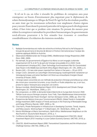 lA corruption et les énergies renouVelAbles en AfriQue du nord                  213

   Si tel est le cas, un échec à résoudre les problèmes de corruption aura pour
conséquence un besoin d’investissement plus important pour le déploiement du
solaire thermodynamique en Afrique du Nord. Il s’agit là d’un des résultats possibles,
un autre étant que les investisseurs recherchent tout simplement d’autres régions
pour y investir. Étant donné le potentiel particulier de la région pour le développement
solaire, il faut éviter que se produise cette situation. En prenant des mesures pour
réduire la corruption et rationaliser les procédures bureaucratiques, les gouvernements
nord-africains pourraient à la fois stimuler leur économie et contribuer
considérablement à la réduction des émissions mondiales.

Notes
1.    nadejda Komendantova est maître de recherche et Anthony patt est le chef d‘équipe du
      groupe de gouvernance et de prise de décision à l’institut international pour l’analyse des
      systèmes appliqués (iiAsA) en Autriche.
2.    observatoire méditerranéen de l´energie (ome), Mediterranean Energy Perspectives 2008
      (paris: ome, 2009).
3.    par exemple, les gouvernements d’égypte et du maroc se sont engagés à atteindre
      respectivement 20 % et 42 % de parts de l’énergie renouvelable d’ici à 2020. fonds
      d’investissement climatique (fic), Clean Technology Fund Investment Plan for Concentrated
      Solar Power in the Middle East and North Africa Region (Washington, dc: cifs, 2009), p. 6.
4.    reuters (uK), « eu sees solar power imported from sahara in five years », 20 juin 2010.
5.    gregor czisch, Szenarien zur zukünftigen Stromversorgung: kostenoptimierte Variationen zur
      Versorgung Europas und seiner Nachbarn mit Strom aus erneuerbaren Energien (Kassel:
      university of Kassel, 2005).
6.    l’énergie solaire concentrée est une méthode de production d’énergie prometteuse qui utilise
      des miroirs pour concentrer la lumière, ce qui chauffe un fluide caloporteur qui, à son tour,
      produit la vapeur nécessaire pour propulser une turbine.
7.    banque mondiale, World Development Report 2010: Development and Climate Change
      (Washington, dc: World bank, 2009), p. 221.
8.    par comparaison, en 2000, la demande totale d’électricité en europe était d’environ 3500
      tWh/an toute source d’énergie comprise. franz trieb, Trans-Mediterranean Interconnection
      for Concentrating Solar Power (stuttgart: german Aerospace center, 2006), pp. 34 et 102.
9.    programme des nations unies pour l’environnement (pnud), Global Trends in Sustainable
      Energy Investment 2009: Analysis of Trends and Issues in the Financing of Renewable Energy
      and Energy Efficiency (nairobi: unep, 2009), p. 56.
10.   clive Harris, Private Participation in Infrastructure in Developing Countries: Trends, Impacts,
      and Policy Lessons. Working paper n° 5 (Washington, dc: World bank, 2003), p. 40.
11.   marion mühlberger et marco semmelmann, North Africa: Mediterranean Neighbours on the
      Rise (frankfurt: deutsche bank research, 2010), p. 7.
12.   conférence des nations unies sur le commerce et le développement (cnuced), World
      Investment Report 2010: Investing in a Low-Carbon Economy (geneva: unctAd, 2010), p.
      25.
13.   cnuced, World Investment Report 2008: Transnational Corporations and the Infrastructure
      Challenge (geneva: unctAd, 2008), p. 43.
 