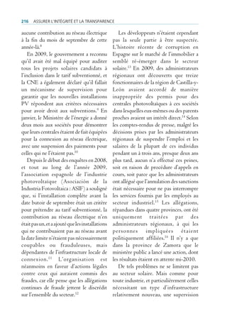 216   Assurer l’intégrité et lA trAnspArence

aucune contribution au réseau électrique             Les développeurs n’étaient cependant
à la fin du mois de septembre de cette            pas la seule partie à être suspectée.
année-là.8                                        L’histoire récente de corruption en
    En 2009, le gouvernement a reconnu            Espagne sur le marché de l’immobilier a
qu’il avait été mal équipé pour auditer           semblé ré-émerger dans le secteur
tous les projets solaires candidats à             solaire.13 En 2009, des administrateurs
l’inclusion dans le tarif subventionné, et        régionaux ont découverts que treize
la CNE a également déclaré qu’il fallait          fonctionnaires de la région de Castilla-y-
un mécanisme de supervision pour                  León avaient accordé de manière
garantir que les nouvelles installations          inappropriée des permis pour des
PV répondent aux critères nécessaires             centrales photovoltaïques à ces sociétés
pour avoir droit aux subventions.9 En             dans lesquelles eux-mêmes ou des parents
janvier, le Ministère de l’énergie a donné        proches avaient un intérêt direct.14 Selon
deux mois aux sociétés pour démontrer             les comptes-rendus de presse, malgré les
que leurs centrales étaient de fait équipées      décisions prises par les administrateurs
pour la connexion au réseau électrique,           régionaux de suspendre l’emploi et les
avec une suspension des paiements pour            salaires de la plupart de ces individus
celles qui ne l’étaient pas.10                    pendant un à trois ans, presque deux ans
    Depuis le début des enquêtes en 2008,         plus tard, aucun n’a effectué ces peines,
et tout au long de l’année 2009,                  soit en raison de procédure d’appels en
l’association espagnole de l’industrie            cours, soit parce que les administrateurs
photovoltaïque (Asociación de la                  ont allégué que l’annulation des sanctions
Industria Fotovoltaica : ASIF) a souligné         était nécessaire pour ne pas interrompre
que, si l’installation complète avant la          les services fournis par les employés au
date butoir de septembre était un critère         secteur industriel.15 Les allégations,
pour prétendre au tarif subventionné, la          répandues dans quatre provinces, ont été
contribution au réseau électrique n’en            uniquement traitées par des
était pas un, et a ajouté que les installations   administrateurs régionaux, à qui les
qui ne contribuaient pas au réseau avant          personnes impliquées étaient
la date limite n’étaient pas nécessairement       politiquement affiliées.16 Il n’y a que
coupables ou frauduleuses, mais                   dans la province de Zamora que le
dépendantes de l’infrastructure locale de         ministère public a lancé une action, dont
connexion. 11 L’organisation est                  les résultats étaient en attente mi-2010.
néanmoins en faveur d’actions légales                De tels problèmes ne se limitent pas
contre ceux qui auraient commis des               au secteur solaire. Mais comme pour
fraudes, car elle pense que les allégations       toute industrie, et particulièrement celles
continues de fraude jettent le discrédit          nécessitant un type d’infrastructure
sur l’ensemble du secteur.12                      relativement nouveau, une supervision
 
