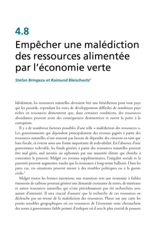 4.8
Empêcher une malédiction
des ressources alimentée
par l’économie verte
Stefan Bringezu et Raimund Bleischwitz1




Idéalement, les ressources naturelles devraient être une bénédiction pour tout pays
qui les possède, cependant les voies de développement difficiles de nombreux pays
riches en ressources démontrent que, dans certaines conditions, des ressources
abondantes peuvent avoir des conséquences destructrices et ouvrir la porte à la
corruption.
   Il y a de nombreux facteurs possibles d’une telle « malédiction des ressources ».
Les gouvernements qui dépendent principalement des revenus gagnés à partir des
ressources naturelles n’ont souvent pas besoin de dépendre des citoyens en tant que
base fiscale, et évitent ainsi une forme importante de redevabilité. En l’absence d’une
gouvernance redevable, les fonds générés à partir des ressources naturelles peuvent
être mal gérés, mal investis ou siphonnés par une minorité élitiste qui cherche à
concentrer le pouvoir. Malgré ces revenus supplémentaires, l’inégalité sociale et la
pauvreté peuvent augmenter, tandis que la croissance à long terme balbutie. Dans les
pires cas, ces situations peuvent mener à des troubles politiques ou à la guerre
civile.2
   Malgré toutes les bonnes intentions, une transition vers une économie à faibles
émissions de carbone pourrait générer une demande croissante de terres, de minéraux
et autres ressources naturelles qui n’ont précédemment pas été recherchées avec
autant d’intensité. Il sera crucial d’assurer que la recherche de ces ressources ne
déclenche pas un retour de la malédiction des ressources. Placer sur une carte les
points sensibles géographiques où ces ressources de l’économie verte chevauchent
des zones à gouvernance faible permet d’indiquer où il sera le plus crucial de pousser
 