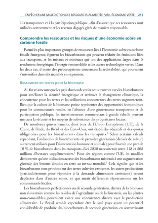 empêcHer une mAlédiction des ressources Alimentée pAr l’économie Verte           219

à la transparence et à la participation publique, afin d’assurer que ces ressources sont
utilisées correctement et les revenus dégagés gérés de manière responsable.

Comprendre les ressources et les risques d’une économie sobre en
carbone fossile
   Parmi les plus importants groupes de ressources liés à l’économie sobre en carbone
fossile émergente, figurent les biocarburants qui peuvent réduire les émissions liées
aux transports, et les métaux et minéraux qui ont des applications larges dans le
rendement énergétique, l’énergie renouvelable et les autres technologies vertes. Dans
les deux cas, il existe des préoccupations concernant la redevabilité, qui pourraient
s’intensifier dans des marchés en expansion.

ressources en terres pour la biomasse
   Au fur et à mesure que les pays du monde entier se tourneront vers les biocarburants
pour améliorer la sécurité énergétique et atténuer le changement climatique, la
concurrence pour les terres et les utilisations concurrentes des terres augmenteront.
Bien que la culture de la biomasse puisse représenter des opportunités économiques
pour les communautés rurales, en l’absence d’une gouvernance transparente et de
participation publique, les investissements commerciaux à grande échelle peuvent
menacer la sécurité et les moyens de subsistance des propriétaires locaux.
   De nombreux gouvernements, dont ceux de l’Union Européenne (UE), de la
Chine, de l’Inde, du Brésil et des États-Unis, ont établi des objectifs et des quotas
obligatoires pour les biocarburants dans les transports.3 Selon certains calculs
cependant, l’utilisation de biocarburants de première génération (dérivés de culture
autrement utilisées pour l’alimentation humaine et animale) pour fournir une part de
10 % de biocarburant dans les transports d’ici 2030 nécessiterait entre 118 et 508
millions d’hectares supplémentaires.4 Pour des régions comme l’UE, les modèles
démontrent qu’une utilisation accrue des biocarburants mènerait à une augmentation
générale des besoins absolus en terre au niveau mondial.5 Cela signifie que si les
biocarburants sont produits sur des terres cultivées existantes, les autres productions
(particulièrement pour répondre à la demande alimentaire croissante) seront
déplacées dans d’autres zones, ce qui aurait différentes répercussions sur les
communautés locales.
   Les biocarburants perfectionnés ou de seconde génération, dérivés de la biomasse
non alimentaire comme les résidus de l’agriculture ou de la foresterie, ou les plantes
non-comestibles, pourraient éviter une concurrence directe avec la production
alimentaire. Le Brésil semble cependant être le seul pays ayant un potentiel
considérable de produire des biocarburants de seconde génération, en convertissant
 