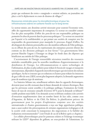 empêcHer une mAlédiction des ressources Alimentée pAr l’économie Verte            221

projet que seulement des terres « marginales » seraient utilisées, un journaliste sur
place a cité le déplacement en cours de dizaines de villages.11

ressources minérales pour la microélectronique et pour les
infrastructures sobres en carbone fossile sur le long terme
Le secteur minier, une deuxième activité nécessaire pour soutenir l’économie verte,
offre des opportunités importantes de corruption. Ce secteur est considéré comme
l’un des plus susceptibles d’offrir des pots-de-vin aux responsables politiques ou
permettre les abus de pouvoir dans les processus politiques.12 Le secteur est caractérisé
par l’opacité et la confidentialité, ce qui permet aux sociétés de conspirer avec les
responsables du gouvernement pour manipuler le processus d’appel d’offres. En
développant des relations personnelles avec des membres influents de l’élite politique,
ou en offrant des pots-de-vin, les représentants des entreprises peuvent obtenir des
contrats ou des décisions politiques en leur faveur.13 Les gouvernements hôtes
peuvent blanchir l’argent à l’étranger ou diriger les fonds dans des dépenses qui
bénéficient aux intérêts de l’élite politique.
    L’accroissement de l’énergie renouvelable nécessitera toutefois des ressources
minérales considérables pour les nouvelles installations d’approvisionnement et la
distribution de l’énergie. Les télécommunications et autres technologies de
l’information, de plus en plus utilisées pour réduire le besoin de voyages et transports
internationaux, dépendent d’appareils microélectroniques qui nécessitent des métaux
spécifiques. Au fur et à mesure que ces solutions et d’autres pour réduire les émissions
de gaz à effet de serre (GES) seront plus largement adoptées, la demande augmentera
pour de nombreux type de minéraux.
    Les batteries lithium ion, actuellement utilisées dans les appareils électroniques,
devraient jouer un rôle croissant dans la future demande de voitures électriques. Bien
que les prévisions soient sensibles à la politique publique, l’estimation du Crédit
Suisse de taux de croissance annuelle d’environ 10 % pour la demande en lithium14
semble prudente mais fiable. Une demande accrue en lithium conduira à des activités
d’extraction supplémentaires dans un nombre limité de lacs salés, comme ceux
d’Argentine, de Bolivie et du Chili. En Bolivie, la planification précoce du
gouvernement pour les projets d’exploitation conjointe avec des sociétés
internationales et d’autres gouvernements a reçu une large approbation publique,
mais a aussi soulevé des préoccupations de certaines organisations écologiques et de
la société civile concernant la transparence des négociations et la fiabilité des
évaluations environnementales15 (voir l’étude de cas de la Bolivie après ce chapitre).
    Les cellules photovoltaïques pour les panneaux solaires et l’éclairage économique
utilisant les LED16 dépendent du gallium, un sous-produit de l’aluminium. La
 