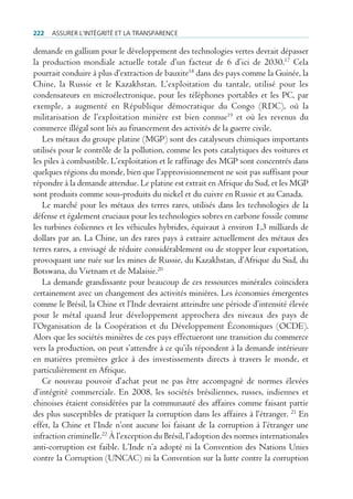 222   Assurer l’intégrité et lA trAnspArence

demande en gallium pour le développement des technologies vertes devrait dépasser
la production mondiale actuelle totale d’un facteur de 6 d’ici de 2030.17 Cela
pourrait conduire à plus d’extraction de bauxite18 dans des pays comme la Guinée, la
Chine, la Russie et le Kazakhstan. L’exploitation du tantale, utilisé pour les
condensateurs en microélectronique, pour les téléphones portables et les PC, par
exemple, a augmenté en République démocratique du Congo (RDC), où la
militarisation de l’exploitation minière est bien connue19 et où les revenus du
commerce illégal sont liés au financement des activités de la guerre civile.
   Les métaux du groupe platine (MGP) sont des catalyseurs chimiques importants
utilisés pour le contrôle de la pollution, comme les pots catalytiques des voitures et
les piles à combustible. L’exploitation et le raffinage des MGP sont concentrés dans
quelques régions du monde, bien que l’approvisionnement ne soit pas suffisant pour
répondre à la demande attendue. Le platine est extrait en Afrique du Sud, et les MGP
sont produits comme sous-produits du nickel et du cuivre en Russie et au Canada.
   Le marché pour les métaux des terres rares, utilisés dans les technologies de la
défense et également cruciaux pour les technologies sobres en carbone fossile comme
les turbines éoliennes et les véhicules hybrides, équivaut à environ 1,3 milliards de
dollars par an. La Chine, un des rares pays à extraire actuellement des métaux des
terres rares, a envisagé de réduire considérablement ou de stopper leur exportation,
provoquant une ruée sur les mines de Russie, du Kazakhstan, d’Afrique du Sud, du
Botswana, du Vietnam et de Malaisie.20
   La demande grandissante pour beaucoup de ces ressources minérales coïncidera
certainement avec un changement des activités minières. Les économies émergentes
comme le Brésil, la Chine et l’Inde devraient atteindre une période d’intensité élevée
pour le métal quand leur développement approchera des niveaux des pays de
l’Organisation de la Coopération et du Développement Économiques (OCDE).
Alors que les sociétés minières de ces pays effectueront une transition du commerce
vers la production, on peut s’attendre à ce qu’ils répondent à la demande intérieure
en matières premières grâce à des investissements directs à travers le monde, et
particulièrement en Afrique.
   Ce nouveau pouvoir d’achat peut ne pas être accompagné de normes élevées
d’intégrité commerciale. En 2008, les sociétés brésiliennes, russes, indiennes et
chinoises étaient considérées par la communauté des affaires comme faisant partie
des plus susceptibles de pratiquer la corruption dans les affaires à l’étranger. 21 En
effet, la Chine et l’Inde n’ont aucune loi faisant de la corruption à l’étranger une
infraction criminelle.22 À l’exception du Brésil, l’adoption des normes internationales
anti-corruption est faible. L’Inde n’a adopté ni la Convention des Nations Unies
contre la Corruption (UNCAC) ni la Convention sur la lutte contre la corruption
 