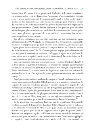 empêcHer une mAlédiction des ressources Alimentée pAr l’économie Verte             225

biomatériaux. Ces codes doivent promouvoir l’adhésion à des normes sociales et
environnementales, et mettre l’accent sur l’importance d’une consultation continue
avec, et d’une supervision par, les communautés locales. Si les sociétés privées
impliquées dans l’acquisition de terres se sont montrées jusqu’ici réticentes à signer
des principes ou des codes de conduite,25 les groupes multilatéraux et les organisations
non-gouvernementales (ONG) doivent continuer à faire pression pour cet effort
minimal et pour plus de transparence par le biais de communications des entreprises
concernant plusieurs questions de responsabilité, notamment les mesures
anti-corruption et la gouvernance.
    Les efforts volontaires peuvent être soutenus par des instruments légaux
internationaux. L’UNCAC appelle à la pénalisation de la corruption des responsables
politiques et engage les pays qui l’ont ratifiée à aider à localiser, geler et confisquer
l’argent généré par la corruption, pour qu’il soit plus difficile de cacher des revenus
liés à des ressources volées.26 Le fait d’encourager tous les pays, particulièrement ceux
avec un pouvoir économique croissant, à s’engager à signer et à appliquer les
conventions anti-corruption contribuera à la dissuasion de la manipulation par les
entreprises comme par les responsables politiques.
    Les gouvernements nationaux se mettent aussi à revoir leur législation. En 2010,
le Brésil a limité la quantité de terrain que les investisseurs étrangers peuvent acheter
en fermant un créneau qui permettait aux investisseurs étrangers d’opérer via des
filiales brésiliennes.27 La même année, les législateurs australiens ont débattu des
mérites d’un audit ou d’un registre des terres agricoles commerciales sous contrôle
étranger.28
    Les réglementations visant à améliorer la transparence dans les industries extractives
auront aussi un impact. En juillet 2010, le gouvernement américain a adopté une loi
exigeant des sociétés pétrolières, gazières et minières enregistrées auprès de l’US
Securities and Exchange Commission qu’elles divulguent les paiements en taxes et en
revenus effectués auprès des gouvernements hôtes dans les pays d’exploitation.29
Cette loi concernera huit des dix plus grandes sociétés minières au monde. Un mois
plus tôt, la bourse de Hong Kong avait créé une réglementation similaire pour les
sociétés minières cotées, qui affecte les acteurs majeurs du marché asiatique.30
    La loi américaine comprend aussi l’exigence que les sociétés qui fabriquent des
produits contenant de la cassitérite, du coltan, de la wolframite ou de l’or indiquent
si ces éléments proviennent de RDC ou des pays voisins, et démontrent quelles
mesures sont prises pour éviter de s’approvisionner auprès de groupes armés.31
Réunies, ces exigences légales établissent une norme mondiale minimale de
transparence pour les sociétés extractives et les fabricants. Correctement appliquées
et complétées en étendant les initiatives de la société civile, elles pourraient créer un
 