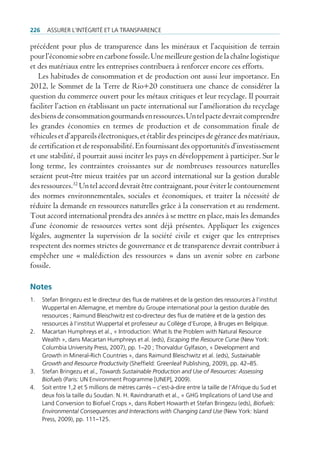226     Assurer l’intégrité et lA trAnspArence

précédent pour plus de transparence dans les minéraux et l’acquisition de terrain
pour l’économie sobre en carbone fossile. Une meilleure gestion de la chaîne logistique
et des matériaux entre les entreprises contribuera à renforcer encore ces efforts.
   Les habitudes de consommation et de production ont aussi leur importance. En
2012, le Sommet de la Terre de Rio+20 constituera une chance de considérer la
question du commerce ouvert pour les métaux critiques et leur recyclage. Il pourrait
faciliter l’action en établissant un pacte international sur l’amélioration du recyclage
des biens de consommation gourmands en ressources. Un tel pacte devrait comprendre
les grandes économies en termes de production et de consommation finale de
véhicules et d’appareils électroniques, et établir des principes de gérance des matériaux,
de certification et de responsabilité. En fournissant des opportunités d’investissement
et une stabilité, il pourrait aussi inciter les pays en développement à participer. Sur le
long terme, les contraintes croissantes sur de nombreuses ressources naturelles
seraient peut-être mieux traitées par un accord international sur la gestion durable
des ressources.32 Un tel accord devrait être contraignant, pour éviter le contournement
des normes environnementales, sociales et économiques, et traiter la nécessité de
réduire la demande en ressources naturelles grâce à la conservation et au rendement.
Tout accord international prendra des années à se mettre en place, mais les demandes
d’une économie de ressources vertes sont déjà présentes. Appliquer les exigences
légales, augmenter la supervision de la société civile et exiger que les entreprises
respectent des normes strictes de gouvernance et de transparence devrait contribuer à
empêcher une « malédiction des ressources » dans un avenir sobre en carbone
fossile.

Notes
1.    stefan bringezu est le directeur des flux de matières et de la gestion des ressources à l’institut
      Wuppertal en Allemagne, et membre du groupe international pour la gestion durable des
      ressources ; raimund bleischwitz est co-directeur des flux de matière et de la gestion des
      ressources à l’institut Wuppertal et professeur au collège d’europe, à bruges en belgique.
2.    macartan Humphreys et al., « introduction: What is the problem with natural resource
      Wealth », dans macartan Humphreys et al. (eds), Escaping the Resource Curse (new York:
      columbia university press, 2007), pp. 1–20 ; thorvaldur gylfason, « development and
      growth in mineral-rich countries », dans raimund bleischwitz et al. (eds), Sustainable
      Growth and Resource Productivity (sheffield: greenleaf publishing, 2009), pp. 42–85.
3.    stefan bringezu et al., Towards Sustainable Production and Use of Resources: Assessing
      Biofuels (paris: un environment programme [unep], 2009).
4.    soit entre 1,2 et 5 millions de mètres carrés – c’est-à-dire entre la taille de l‘Afrique du sud et
      deux fois la taille du soudan. n. H. ravindranath et al., « gHg implications of land use and
      land conversion to biofuel crops », dans robert Howarth et stefan bringezu (eds), Biofuels:
      Environmental Consequences and Interactions with Changing Land Use (new York: island
      press, 2009), pp. 111–125.
 