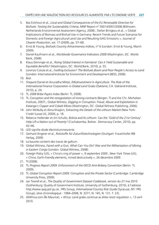empêcHer une mAlédiction des ressources Alimentée pAr l’économie Verte                       227

5.    bas eickhout et al., Local and Global Consequences of the EU Renewable Directive for
      Biofuels: Testing the Sustainability Criteria, mnp report n° 500143001/2008 (bilthoven:
      netherlands environmental Assessment Agency, 2008) ; stefan bringezu et al., « global
      implications of biomass and biofuel use in germany: recent trends and future scenarios for
      domestic and foreign Agricultural land use and resulting gHg emissions », Journal of
      Cleaner Production, vol. 17 (2009), pp. 57–68.
6.    ernst & Young, Biofuels Country Attractiveness Indices, n° 6 (london: ernst & Young, march
      2009).
7.    daniel Kaufmann et al., Worldwide Governance Indicators 2008 (Washington, dc: World
      bank, 2008).
8.    Klaus deininger et al., Rising Global Interest in Farmland: Can it Yield Sustainable and
      Equitable Benefits? (Washington, dc: World bank, 2010), p. 55.
9.    lorenzo cotula et al., Fuelling Exclusion? The Biofuels Boom and Poor People’s Access to Land
      (london: international institute for environment and development [iied], 2008).
10.   ibid.
11.   shepard daniel et Anuradha mittal, (Mis)Investment in Agriculture: The Role of the
      International Finance Corporation in Global Land Grabs (oakland, cA: oakland institute,
      2010), p. 24.
12.   ti, 2008 Bribe Payers Index (berlin: ti, 2008).
13.   ti, Corruption and the renegotiation of mining contracts (bergen: ti and the chr. michelsen
      institute, 2007) ; global Witness, Digging in Corruption: Fraud, Abuse and Exploitation in
      Katanga’s Copper and Cobalt Mines (Washington, dc: global Witness publishing, 2006).
14.   John mcnulty et Alina Khaykin, Extracting the Details of the Lithium Market (new York:
      credit suisse us, 2009), p. 18.
15.   rebecca Hollender et Jim schultz, Bolivia and Its Lithium: Can the ‘Gold of the 21st Century’
      Help Lift a Nation out of Poverty? (cochabamba, bolivie : democracy center, 2010), pp.
      42–46.
16.   led signifie diode électroluminescente.
17.   gerhard Angerer et al., Rohstoffe für Zukunftstechnologien (stuttgart: frauenhofer irb
      Verlag, 2009)
18.   la bauxite contient des traces de gallium.
19.   global Witness, Faced with a Gun, What Can You Do? War and the Militarization of Mining
      in Eastern Congo (london: global Witness, 2008).
20.   Foreign Policy (us), « china’s ring of power », 9 septembre 2009 ; New York Times (us),
      « china: earth-friendly elements, mined destructively », 26 décembre 2009.
21.   ti (2008).
22.   ti, Progress Report 2009: Enforcement of the OECD Anti-Bribery Convention (berlin: ti,
      2009).
23.   ti, Global Corruption Report 2009: Corruption and the Private Sector (cambridge: cambridge
      university press, 2009).
24.   Jan teorell et al., The Quality of Government Dataset Codebook, version du 27 mai 2010
      (gothenburg: Quality of government institute, university of gothenburg, 2010), à l’adresse
      http://www.qog.pol.gu.se ; prs group, International Country Risk Guide (syracuse, nY: prs
      group), série chronologique : 1984–2008, n: 3271, n: 145, n: 131, t: 23).
25.   AllAfrica.com (Île maurice), « Africa: land grabs continue as elites resist regulation », 13 avril
      2010.
 