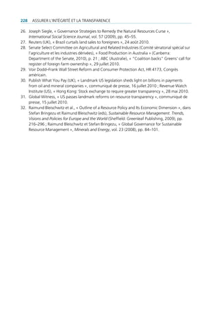 228   Assurer l’intégrité et lA trAnspArence

26. Joseph siegle, « governance strategies to remedy the natural resources curse »,
    International Social Science Journal, vol. 57 (2009), pp. 45–55.
27. reuters (uK), « brazil curtails land sales to foreigners », 24 août 2010.
28. senate select committee on Agricultural and related industries (comité sénatorial spécial sur
    l’agriculture et les industries dérivées), « food production in Australia » (canberra:
    department of the senate, 2010), p. 21 ; Abc (Australie), « “coalition backs” greens’ call for
    register of foreign farm ownership », 29 juillet 2010.
29. Voir dodd–frank Wall street reform and consumer protection Act, Hr 4173, congrès
    américain.
30. publish What You pay (uK), « landmark us legislation sheds light on billions in payments
    from oil and mineral companies », communiqué de presse, 16 juillet 2010 ; revenue Watch
    institute (us), « Hong Kong: stock exchange to require greater transparency », 28 mai 2010.
31. global Witness, « us passes landmark reforms on resource transparency », communiqué de
    presse, 15 juillet 2010.
32. raimund bleischwitz et al., « outline of a resource policy and its economic dimension », dans
    stefan bringezu et raimund bleischwitz (eds), Sustainable Resource Management. Trends,
    Visions and Policies for Europe and the World (sheffield: greenleaf publishing, 2009), pp.
    216–296 ; raimund bleischwitz et stefan bringezu, « global governance for sustainable
    resource management », Minerals and Energy, vol. 23 (2008), pp. 84–101.
 