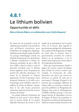 4.8.1
Le lithium bolivien
Opportunités et défis
Marco Octavio Ribera, en collaboration avec Cecilia Requena1




En raison de son potentiel à servir de          qualité de la participation de la société
substitut pour le pétrole et de son rôle en     civile, de la mesure dans laquelle le
tant qu’élément prometteur pour                 gouvernement partagera les informations
l’atténuation du changement climatique,         sur ses plans de développement, du degré
le lithium suscite de plus en plus d’intérêt.   de clarté dans la manière dont le
Un passage technologique étendu aux             gouvernement accordera les contrats
véhicules fonctionnant avec des batteries       miniers ou de production, et de la
à lithium contribuerait à réduire les           manière dont il gérera les revenus dérivés
émissions mondiales de gaz à effet de           de l’exploitation du lithium.
serre (GES) ; dans les années à venir, la          Alors que le gouvernement cherche à
demande mondiale pour le lithium                gagner des revenus à partir du lithium
devrait augmenter suite à l’expansion du        pour étendre les services sociaux5 (par
marché des véhicules électriques.2 Un           exemple, en fournissant des aides
boom de la demande en lithium                   financières aux mères qui suivent les
apporterait à la fois la promesse d’une         directives en matière de soins pré et
prospérité financière et de défis socio-        post-nataux), l’héritage d’iniquité et de
économiques pour la Bolivie, dont les 5         pauvreté qui accompagne tellement de
millions de tonnes de lithium3 estimées         nations riches en ressources continue de
dans le lac salé Uyuni pourraient               poser des problèmes. Le Programme des
représenter jusqu’à la moitié des réserves      Nations unies pour le développement
connues du monde.4                              (UNDP) en Bolivie note que : « avec une
    Les projets boliviens d’extraction du       longue histoire de dépendance vis-à-vis
lithium en sont encore à leurs débuts,          de l’argent, de l’étain, du caoutchouc et
mais la réussite finale de ces projets          du pétrole, un schéma de développement
dépendra fortement du niveau et de la           fondé sur un petit nombre d’acteurs et de
 