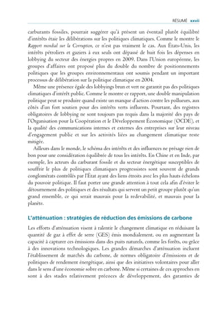 rÉsUmÉ xxvii

carburants fossiles, pourrait suggérer qu’à présent un éventail plutôt équilibré
d’intérêts étaie les délibérations sur les politiques climatiques. Comme le montre le
Rapport mondial sur la Corruption, ce n’est pas vraiment le cas. Aux États-Unis, les
intérêts pétroliers et gaziers à eux seuls ont dépassé de huit fois les dépenses en
lobbying du secteur des énergies propres en 2009. Dans l’Union européenne, les
groupes d’affaires ont proposé plus du double du nombre de positionnements
politiques que les groupes environnementaux ont soumis pendant un important
processus de délibération sur la politique climatique en 2004.
   Même une présence égale des lobbyings brun et vert ne garantit pas des politiques
climatiques d’intérêt public. Comme le montre ce rapport, une double manipulation
politique peut se produire quand existe un manque d’action contre les pollueurs, aux
côtés d’un fort soutien pour des intérêts verts influents. Pourtant, des registres
obligatoires de lobbying ne sont toujours pas requis dans la majorité des pays de
l’Organisation pour la Coopération et le Développement Économique (OCDE), et
la qualité des communications internes et externes des entreprises sur leur niveau
d’engagement public et sur les activités liées au changement climatique reste
mitigée.
   Ailleurs dans le monde, le schéma des intérêts et des influences ne présage rien de
bon pour une considération équilibrée de tous les intérêts. En Chine et en Inde, par
exemple, les acteurs du carburant fossile et du secteur énergétique susceptibles de
souffrir le plus de politiques climatiques progressistes sont souvent de grands
conglomérats contrôlés par l’État ayant des liens étroits avec les plus hauts échelons
du pouvoir politique. Il faut porter une grande attention à tout cela afin d’éviter le
détournement des politiques et des résultats qui servent un petit groupe plutôt qu’un
grand ensemble, ce qui serait mauvais pour la redevabilité, et mauvais pour la
planète.

L’atténuation : stratégies de réduction des émissions de carbone
Les efforts d’atténuation visent à ralentir le changement climatique en réduisant la
quantité de gaz à effet de serre (GES) émis mondialement, ou en augmentant la
capacité á capturer ces émissions dans des puits naturels, comme les forêts, ou grâce
à des innovations technologiques. Les grandes démarches d’atténuation incluent
l’établissement de marchés du carbone, de normes obligatoire d’émissions et de
politiques de rendement énergétique, ainsi que des initiatives volontaires pour aller
dans le sens d’une économie sobre en carbone. Même si certaines de ces approches en
sont à des stades relativement précoces de développement, des garanties de
 
