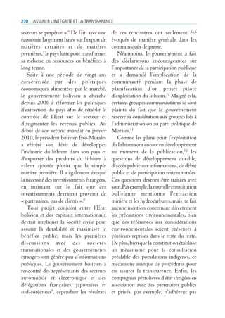 230   Assurer l’intégrité et lA trAnspArence

secteurs se perpétue ».6 De fait, avec une    de ces rencontres ont seulement été
économie largement basée sur l’export de      évoqués de manière générale dans les
matières extraites et de matières             communiqués de presse.
premières,7 le pays lutte pour transformer       Néanmoins, le gouvernement a fait
sa richesse en ressources en bénéfices à      des déclarations encourageantes sur
long terme.                                   l’importance de la participation publique
    Suite à une période de vingt ans          et a demandé l’implication de la
caractérisée par des politiques               communauté pendant la phase de
économiques alimentées par le marché,         planification d’un projet pilote
le gouvernement bolivien a cherché            d’exploitation du lithium.10 Malgré cela,
depuis 2006 à réformer les politiques         certains groupes communautaires se sont
d’extraction du pays afin de rétablir le      plaints du fait que le gouvernement
contrôle de l’Etat sur le secteur et          réserve sa consultation aux groupes liés à
d’augmenter les revenus publics. Au           l’administration ou au parti politique de
début de son second mandat en janvier         Morales.11
2010, le président bolivien Evo Morales          Comme les plans pour l’exploitation
a réitéré son désir de développer             du lithium sont encore en développement
l’industrie du lithium dans son pays et       au moment de la publication,12 les
d’exporter des produits du lithium à          questions de développement durable,
valeur ajoutée plutôt que la simple           d’accès public aux informations, de débat
matière première. Il a également évoqué       public et de participation restent totales.
la nécessité des investissements étrangers,   Ces questions devront être traitées avec
en insistant sur le fait que ces              soin. Par exemple, la nouvelle constitution
investissements devraient provenir de         bolivienne mentionne l’extraction
« partenaires, pas de clients ».8             minière et les hydrocarbures, mais ne fait
    Tout projet conjoint entre l’Etat         aucune mention concernant directement
bolivien et des capitaux internationaux       les précautions environnementales, bien
devrait impliquer la société civile pour      que des références aux considérations
assurer la durabilité et maximiser le         environnementales soient présentes à
bénéfice public, mais les premières           plusieurs reprises dans le reste du texte.
discussions avec des sociétés                 De plus, bien que la constitution établisse
transnationales et des gouvernements          un mécanisme pour la consultation
étrangers ont généré peu d’informations       préalable des populations indigènes, ce
publiques. Le gouvernement bolivien a         mécanisme manque de procédures pour
rencontré des représentants des secteurs      en assurer la transparence. Enfin, les
automobile et électronique et des             compagnies pétrolières d’état dirigées en
délégations françaises, japonaises et         association avec des partenaires publics
sud-coréennes9, cependant les résultats       et privés, par exemple, n’adhèrent pas
 