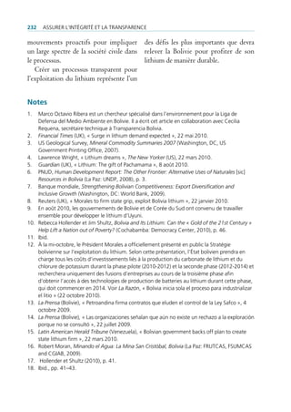 232     Assurer l’intégrité et lA trAnspArence

mouvements proactifs pour impliquer des défis les plus importants que devra
un large spectre de la société civile dans relever la Bolivie pour profiter de son
le processus.                              lithium de manière durable.
   Créer un processus transparent pour
l’exploitation du lithium représente l’un


Notes
1.    marco octavio ribera est un chercheur spécialisé dans l’environnement pour la liga de
      defensa del medio Ambiente en bolivie. il a écrit cet article en collaboration avec cecilia
      requena, secrétaire technique à transparencia bolivia.
2.    Financial Times (uK), « surge in lithium demand expected », 22 mai 2010.
3.    us geological survey, Mineral Commodity Summaries 2007 (Washington, dc, us
      government printing office, 2007).
4.    lawrence Wright, « lithium dreams », The New Yorker (us), 22 mars 2010.
5.    Guardian (uK), « lithium: the gift of pachamama », 8 août 2010.
6.    pnud, Human Development Report: The Other Frontier: Alternative Uses of Naturales [sic]
      Resources in Bolivia (la paz: undp, 2008), p. 3.
7.    banque mondiale, Strengthening Bolivian Competitiveness: Export Diversification and
      Inclusive Growth (Washington, dc: World bank, 2009).
8.    reuters (uK), « morales to firm state grip, exploit bolivia lithium », 22 janvier 2010.
9.    en août 2010, les gouvernements de bolivie et de corée du sud ont convenu de travailler
      ensemble pour développer le lithium d’uyuni.
10.   rebecca Hollender et Jim shultz, Bolivia and Its Lithium: Can the « Gold of the 21st Century »
      Help Lift a Nation out of Poverty? (cochabamba: democracy center, 2010), p. 46.
11.   ibid.
12.   à la mi-octobre, le président morales a officiellement présenté en public la stratégie
      bolivienne sur l’exploitation du lithium. selon cette présentation, l’état bolivien prendra en
      charge tous les coûts d’investissements liés à la production du carbonate de lithium et du
      chlorure de potassium durant la phase pilote (2010-2012) et la seconde phase (2012-2014) et
      recherchera uniquement des fusions d’entreprises au cours de la troisième phase afin
      d‘obtenir l’accès à des technologies de production de batteries au lithium durant cette phase,
      qui doit commencer en 2014. Voir La Razón, « bolivia inicia sola el proceso para industrializar
      el litio » (22 octobre 2010).
13.   La Prensa (bolivie), « petroandina firma contratos que eluden el control de la ley safco », 4
      octobre 2009.
14.   La Prensa (bolivie), « las organizaciones señalan que aún no existe un rechazo a la exploración
      porque no se consultó », 22 juillet 2009.
15.   Latin American Herald Tribune (Venezuela), « bolivian government backs off plan to create
      state lithium firm », 22 mars 2010.
16.   robert moran, Minando el Agua: La Mina San Cristóbal, Bolivia (la paz: frutcAs, fsumcAs
      and cgiAb, 2009).
17.    Hollender et shultz (2010), p. 41.
18.   ibid., pp. 41–43.
 