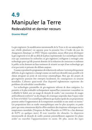 4.9
Manipuler la Terre
Redevabilité et dernier recours
Graeme Wood1




La géo-ingénierie (la modification intentionnelle de la Terre et de son atmosphère à
une échelle planétaire) est apparue pour la première fois à l’ordre du jour du
changement climatique en 1965.2 Depuis cependant, aucun effort pour développer
la géo-ingénierie n’est allé au-delà de la phase expérimentale. Les scientifiques (même
ceux qui soutiennent les recherches en géo-ingénierie) rechignent à envisager cette
technologie parce qu’elle pourrait distraire de la réduction des émissions et endormir
le public en lui donnant un faux sentiment de sécurité au sujet d’une technologie qui
n’est pas testée et présente des défauts majeurs.
   Comme cependant les programmes de réduction de carbone s’avèrent politiquement
difficiles, la géo-ingénierie a émergé comme un outil non-désirable mais possible si le
climat atteignait un point de non-retour catastrophique. Bien que des projets de
géo-ingénierie puissent être entrepris localement, les conséquences en seraient
mondiales. L’absence quasi-totale d’un dispositif réglementaire représente des
problèmes de redevabilité considérables.
   Les technologies potentielles de géo-ingénierie relèvent de deux catégories. La
première et la plus réalisable techniquement aujourd’hui consisterait à assombrir ou
à affaiblir le Soleil, avec un nuage de dioxyde de soufre,3 une couverture de nuages
artificiellement renforcée4 ou des disques de céramique suspendus dans l’espace entre
la Terre et le Soleil.5 Les scientifiques affirment que la plus rapide des ces propositions
pourrait arrêter l’augmentation de la température mondiale en une année ou moins.6
Les propositions liées au soufre stratosphériques sont les plus acceptées, en partie
parce que nous connaissons déjà les effets similaires des éruptions volcaniques sur les
températures mondiales (l’éruption du Mont Pinatubo en 1991 les a fait diminuer
de 0,5°C en quelques mois). Il reste toutefois des obstacles. La dispersion
intentionnelle de dioxyde de soufre pourrait potentiellement augmenter les pluies
acides7 ou exacerber l’appauvrissement en ozone. De plus, aucun des types
 