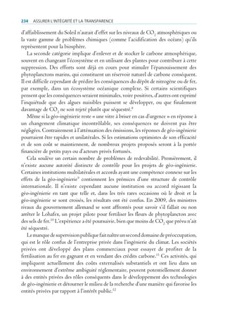 234   Assurer l’intégrité et lA trAnspArence

d’affaiblissement du Soleil n’aurait d’effet sur les niveaux de CO2 atmosphériques ou
la vaste gamme de problèmes chimiques (comme l’acidification des océans) qu’ils
représentent pour la biosphère.
    La seconde catégorie implique d’enlever et de stocker le carbone atmosphérique,
souvent en changeant l’écosystème et en utilisant des plantes pour contribuer à cette
suppression. Des efforts sont déjà en cours pour stimuler l’épanouissement des
phytoplanctons marins, qui constituent un réservoir naturel de carbone conséquent.
Il est difficile cependant de prédire les conséquences du dépôt de nitrogène ou de fer,
par exemple, dans un écosystème océanique complexe. Si certains scientifiques
pensent que les conséquences seraient minimales, voire positives, d’autres ont exprimé
l’inquiétude que des algues nuisibles puissent se développer, ou que finalement
davantage de CO2 ne soit rejeté plutôt que séquestré.8
    Même si la géo-ingénierie reste « une vitre à briser en cas d’urgence » en réponse à
un changement climatique incontrôlable, ses conséquences ne doivent pas être
négligées. Contrairement à l’atténuation des émissions, les réponses de géo-ingénierie
pourraient être rapides et unilatérales. Si les estimations optimistes de son efficacité
et de son coût se maintiennent, de nombreux projets proposés seront à la portée
financière de petits pays ou d’acteurs privés fortunés.
    Cela soulève un certain nombre de problèmes de redevabilité. Premièrement, il
n’existe aucune autorité distincte de contrôle pour les projets de géo-ingénierie.
Certaines institutions multilatérales et accords ayant une compétence connexe sur les
effets de la géo-ingénierie9 contiennent les prémices d’une structure de contrôle
internationale. Il n’existe cependant aucune institution ou accord régissant la
géo-ingénierie en tant que telle et, dans les très rares occasions où le droit et la
géo-ingénierie se sont croisés, les résultats ont été confus. En 2009, des ministres
rivaux du gouvernement allemand se sont affrontés pour savoir s’il fallait ou non
arrêter le Lohafex, un projet pilote pour fertiliser les fleurs de phytoplancton avec
des sels de fer.10 L’expérience a été poursuivie, bien que moins de CO2 que prévu n’ait
été séquestré.
    Le manque de supervision publique fait naître un second domaine de préoccupation,
qui est le rôle confus de l’entreprise privée dans l’ingénierie du climat. Les sociétés
privées ont développé des plans commerciaux pour essayer de profiter de la
fertilisation au fer en gagnant et en vendant des crédits carbone.11 Ces activités, qui
impliquent actuellement des coûts externalisés substantiels et ont lieu dans un
environnement d’extrême ambiguité réglementaire, peuvent potentiellement donner
à des entités privées des rôles conséquents dans le développement des technologies
de géo-ingénierie et détourner le milieu de la recherche d’une manière qui favorise les
entités privées par rapport à l’intérêt public.12
 