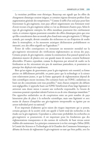 mAnipuler lA terre    235

   Le troisième problème reste théorique. Beaucoup ont signalé que les effets du
changement climatique seraient inégaux, et certaines régions devraient profiter d’une
augmentation générale des températures.13 Comme il suffit d’un seul pays pour faire
fonctionner la géo-ingénierie, tout pays affecté négativement sera fortement tenté
d’avoir recours à la géo-ingénierie même si c’est au détriment d’autres pays. Selon le
type de géo-ingénierie entrepris, les effets mondiaux pourraient être extrêmement
variés, et certaines régions pourraient connaître des effets climatiques pires que ceux
qu’elles connaîtraient dans un monde plus chaud mais sans géo-ingénierie. L’Afrique
centrale, par exemple, devrait connaître des sécheresses en cas d’injection de soufre
dans la stratosphère, et les moussons asiatiques déclineraient probablement en
intensité, avec des effets négatifs sur l’agriculture.14
   Éviter de telles conséquences en instaurant un moratoire mondial sur la
géo-ingénierie nécessiterait des vérifications réglementaires au niveau des pays.
Certains projets de géo-ingénierie, comme la construction d’un parasol spatial ou la
plantation massive de plantes avec une grande masse de racines, seraient facilement
détectables. D’autres cependant, comme la dispersion par aérosol de soufre ou la
fertilisation au fer, nécessitent très peu de matériaux particuliers, et pourraient en
principe être déployés très rapidement.
   Bien qu’un régime de gouvernance pour la géo-ingénierie soit essentiel, sa forme
précise est difficilement prévisible, en partie parce que la technologie et la science
sont relativement jeunes, et que la forme appropriée de réglementation dépend de
faits scientifiques encore inconnus. Des scénarios basés sur l’ONU, unilatéraux ou
basés sur des consortiums sont tous possibles,15 mais chacun comporte des défauts
non négligeables. L’approche basée sur l’ONU bénéficierait d’une large légitimité et
arriverait sans doute mieux à assurer une recherche responsable. Le besoin de
consensus pourrait cependant ralentir l’action en cas de crise climatique immédiate.16
Des approches unilatérales ou de coopération entre un petit nombre de pays
laisseraient plus de place à la recherche scientifique, mais sans légitimité et avec
moins de chances d’empêcher une géo-ingénierie irresponsable ou égoïste par un
acteur individuel privé ou national.17
   Il est important d’admettre qu’en raison des risques importants qui se posent,
certains groupes de la société civile ont appelé à l’arrêt total des recherches et des
études sur la géo-ingénierie. Cependant si, selon toute probabilité, les recherches en
géo-ingénierie se poursuivent, il est important pour les fondations que des
réglementations transparentes et des normes de recherche de haut niveau soient
établies dès maintenant. Les principes commencent à en être envisagés. Début 2010,
le Comité des Sciences et Technologies de la Chambre des Communes britannique a
débattu du besoin de réglementer la géo-ingénierie en tant que bien public, avec les
 