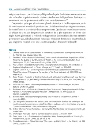 236     Assurer l’intégrité et lA trAnspArence

exigences suivantes : participation publique dans la prise de décision ; communication
des recherches et publication des résultats ; évaluations indépendantes des impacts ;
et une structure de gouvernance solide avant tout déploiement.18
    Ces premiers principes nécessiteront plus de discussion et de développement, mais
ils constituent une première étape nécessaire. Un débat qui implique les gouvernements,
les scientifiques et la société civile doit se poursuivre. Quelles que soient les convictions
de chacun vis-à-vis des dangers ou des bénéfices de la géo-ingénierie, un avenir sans
règles claires gouvernant la recherche et l’application laisserait la société mal préparée
pour assurer que, si le changement climatique produisait d’immenses catastrophes, la
géo-ingénierie pourrait avoir lieu (ou être empêchée) de manière redevable.


Notes
1.    graeme Wood est un correspondant et un rédacteur collaborateur du magazine américain
      the Atlantic, basé à Washington, dc.
2.    president’s science Advisory committee (comité consultatif scientifique du président – psAc ,
      Restoring the Quality of Our Environment: Report of the Environmental Pollution Panel
      (Washington, dc: us government printing office, 1965).
3.    paul crutzen, « Albedo enhancement by stratospheric sulfur injections: A contribution to
      resolve a policy dilemma? », Climatic Change, vol. 77 (2006), pp. 211–219.
4.    stephen salter et al., « sea-going Hardware for the cloud Albedo method of reversing
      global Warming », Philosophical Transactions of the Royal Society A, vol. 366 (2008), pp.
      3989–4006.
5.    roger Angel, « feasibility of cooling the earth with a cloud of small spacecraft near the inner
      lagrange point (l1) », Proceedings of the National Academy of Sciences, vol. 103 (2006), pp.
      17184–17189.
6.    Jason blackstock et al., Climate Engineering Responses to Climate Emergencies (santa
      barbara, cA: novim, 2009).
7.    ben Kravitz et al., « sulfuric Acid deposition from stratospheric geoengineering with sulfate
      Aerosols », Journal of Geophysical Research – Atmospheres, vol. 114 (2009), pp.
      d14109.1–d14109.7.
8.    brandon Keim, « enviros challenge dumping urea in ocean to sink carbon », Wired, 7
      novembre 2007.
9.    cela désigne la convention des nations unies sur l‘interdiction d‘utiliser des techniques de
      modification de l‘environnement à des fins militaires ou toutes autres fins hostiles, ainsi que la
      convention des nations unies sur la diversité biologique.
10.   Sydney Morning Herald (Australia), « germany oKs Atlantic global warming experiment », 26
      janvier 2009.
11.   Washington Post (us), « iron to plankton to carbon credits », 20 juillet 2007.
12.   david Victor et al., « the geoengineering option: A last resort against global Warming? »,
      Foreign Affairs, vol. 88 (2009), pp. 64–76, p. 72.
13.   gregg easterbrook, « global Warming: Who loses – and Who Wins? », the Atlantic, vol. 299
      (avril 2007), pp. 52–64.
 