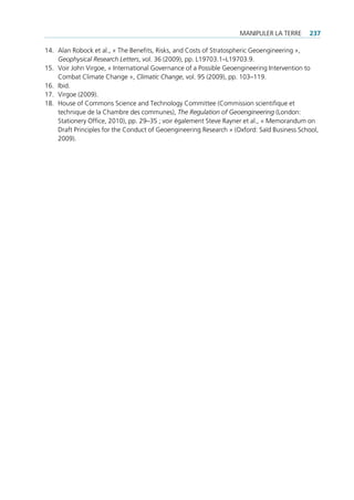 mAnipuler lA terre      237

14. Alan robock et al., « the benefits, risks, and costs of stratospheric geoengineering »,
    Geophysical Research Letters, vol. 36 (2009), pp. l19703.1–l19703.9.
15. Voir John Virgoe, « international governance of a possible geoengineering intervention to
    combat climate change », Climatic Change, vol. 95 (2009), pp. 103–119.
16. ibid.
17. Virgoe (2009).
18. House of commons science and technology committee (commission scientifique et
    technique de la chambre des communes), The Regulation of Geoengineering (london:
    stationery office, 2010), pp. 29–35 ; voir également steve rayner et al., « memorandum on
    draft principles for the conduct of geoengineering research » (oxford: saïd business school,
    2009).
 