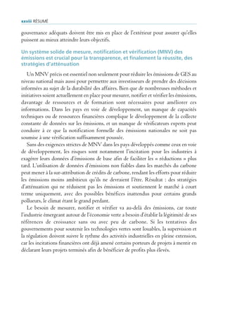 xxviii rÉsUmÉ

gouvernance adéquats doivent être mis en place de l’extérieur pour assurer qu’elles
puissent au mieux atteindre leurs objectifs.

Un système solide de mesure, notification et vérification (MNV) des
émissions est crucial pour la transparence, et finalement la réussite, des
stratégies d’atténuation
    Un MNV précis est essentiel non seulement pour réduire les émissions de GES au
niveau national mais aussi pour permettre aux investisseurs de prendre des décisions
informées au sujet de la durabilité des affaires. Bien que de nombreuses méthodes et
initiatives soient actuellement en place pour mesurer, notifier et vérifier les émissions,
davantage de ressources et de formation sont nécessaires pour améliorer ces
informations. Dans les pays en voie de développement, un manque de capacités
techniques ou de ressources financières complique le développement de la collecte
constante de données sur les émissions, et un manque de vérificateurs experts peut
conduire à ce que la notification formelle des émissions nationales ne soit pas
soumise à une vérification suffisamment poussée.
    Sans des exigences strictes de MNV dans les pays développés comme ceux en voie
de développement, les risques sont notamment l’incitation pour les industries à
exagérer leurs données d’émissions de base afin de faciliter les « réductions » plus
tard. L’utilisation de données d’émissions non fiables dans les marchés du carbone
peut mener à la sur-attribution de crédits de carbone, rendant les efforts pour réduire
les émissions moins ambitieux qu’ils ne devraient l’être. Résultat : des stratégies
d’atténuation qui ne réduisent pas les émissions et soutiennent le marché à court
terme uniquement, avec des possibles bénéfices inattendus pour certains grands
pollueurs, le climat étant le grand perdant.
    Le besoin de mesurer, notifier et vérifier va au-delà des émissions, car toute
l’industrie émergeant autour de l’économie verte a besoin d’établir la légitimité de ses
références de croissance sans ou avec peu de carbone. Si les tentatives des
gouvernements pour soutenir les technologies vertes sont louables, la supervision et
la régulation doivent suivre le rythme des activités industrielles en pleine extension,
car les incitations financières ont déjà amené certains porteurs de projets à mentir en
déclarant leurs projets terminés afin de bénéficier de profits plus élevés.
 