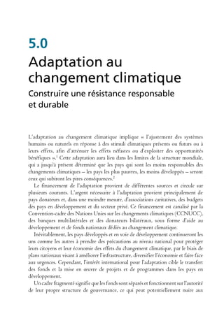 5.0
Adaptation au
changement climatique
Construire une résistance responsable
et durable


L’adaptation au changement climatique implique « l’ajustement des systèmes
humains ou naturels en réponse à des stimuli climatiques présents ou futurs ou à
leurs effets, afin d’atténuer les effets néfastes ou d’exploiter des opportunités
bénéfiques ».1 Cette adaptation aura lieu dans les limites de la structure mondiale,
qui a jusqu’à présent déterminé que les pays qui sont les moins responsables des
changements climatiques – les pays les plus pauvres, les moins développés – seront
ceux qui subiront les pires conséquences.2
   Le financement de l’adaptation provient de différentes sources et circule sur
plusieurs courants. L’argent nécessaire à l’adaptation provient principalement de
pays donateurs et, dans une moindre mesure, d’associations caritatives, des budgets
des pays en développement et du secteur privé. Ce financement est canalisé par la
Convention-cadre des Nations Unies sur les changements climatiques (CCNUCC),
des banques multilatérales et des donateurs bilatéraux, sous forme d’aide au
développement et de fonds nationaux dédiés au changement climatique.
   Inévitablement, les pays développés et en voie de développement continueront les
uns comme les autres à prendre des précautions au niveau national pour protéger
leurs citoyens et leur économie des effets du changement climatique, par le biais de
plans nationaux visant à améliorer l’infrastructure, diversifier l’économie et faire face
aux urgences. Cependant, l’intérêt international pour l’adaptation cible le transfert
des fonds et la mise en œuvre de projets et de programmes dans les pays en
développement.
   Un cadre fragmenté signifie que les fonds sont séparés et fonctionnent sur l’autorité
de leur propre structure de gouvernance, ce qui peut potentiellement nuire aux
 