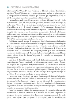 242   AdAptAtion Au chAngement climAtique

efforts de la CCNUCC. De plus, l’existence de différents systèmes d’exploitation
signifie qu’il est difficile de tracer ce qui entre et sort du système, ce qui compromet
la transparence et affaiblit les exigences qui affirment que les promesses d’aide au
développement devraient être « nouvelles et additionnelles ».
   La contribution de Richard Klein, qui ouvre ce dossier, illustre comment les fonds
mandatés de la CCNUCC sont produits, gouvernés, livrés et utilisés, et souligne les
multiples problèmes de gouvernance qu’il reste à résoudre, y compris les importants
déséquilibres en termes de pouvoir structurel et l’influence des pays développés, qui
déterminent dans une large mesure la finalité des dépenses. Transparency International
complète cette partie avec une discussion sur la gouvernance des fonds bilatéraux et
multilatéraux pour le changement climatique. Elle se demande si les préférences des
pays donateurs pour ces canaux indiquent l’émergence d’une structure parallèle à la
CCNUCC –qui pourrait potentiellement lui nuire.
   Adil Najam évalue le manque de transparence dans le financement de l’adaptation
et l’accès limité aux informations financières, et propose la mise en place d’un registre
géré au niveau international pour détecter et étiqueter avec précision les fonds
destinés à l’adaptation ainsi que ceux pour le développement. Il démontre les
difficultés liées à la surveillance des flux pour garantir qu’ils sont véritablement
« nouveaux et additionnels ». Il démontre également la complexité pour établir des
critères afin de séparer les fonds d’adaptation des coûts habituels des projets de
développement.
   La section de Britta Horstmann sur le Fonds d’adaptation examine les risques de
corruption dans l’un des modèles les plus innovants et équitables visant à financer
des projets et des programmes d’adaptation concrets. Les caractéristiques du Fonds
d’adaptation, telles que permettre aux organismes nationaux de mise en œuvre
d’accéder directement au fonds, montre qu’il est important d’investir dans la capacité
de gouvernance au niveau national, et offre un angle de vue pour envisager les
problèmes de gouvernance plus larges au niveau national.
   La mise en œuvre d’activités qui seront financées par le Fonds d’adaptation
récemment établi est peut être nouvelle et innovante dans une certaine mesure, mais
devra toutefois être largement « adaptée » aux activités de développement en cours.
Les sections suivantes examinent certaines des formes actuelles de développement et
suggèrent des manières par lesquelles le changement climatique peut s’intensifier et
modifier certains risques liés à la corruption.
   James Lewis met en évidence les nombreux risques de corruption inhérents à la
construction de nouvelles structures et au maintien des anciennes, et propose un
aperçu des risques qui sont susceptibles d’augmenter car une grande partie des fonds
publics sont injectés dans des projets et une augmentation des spécialisations
 