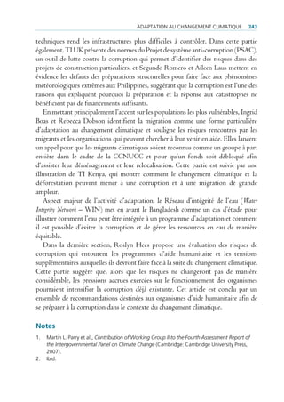 AdAptAtion Au chAngement climAtique               243

techniques rend les infrastructures plus difficiles à contrôler. Dans cette partie
également, TI UK présente des normes du Projet de système anti-corruption (PSAC),
un outil de lutte contre la corruption qui permet d’identifier des risques dans des
projets de construction particuliers, et Segundo Romero et Aileen Laus mettent en
évidence les défauts des préparations structurelles pour faire face aux phénomènes
météorologiques extrêmes aux Philippines, suggérant que la corruption est l’une des
raisons qui expliquent pourquoi la préparation et la réponse aux catastrophes ne
bénéficient pas de financements suffisants.
    En mettant principalement l’accent sur les populations les plus vulnérables, Ingrid
Boas et Rebecca Dobson identifient la migration comme une forme particulière
d’adaptation au changement climatique et souligne les risques rencontrés par les
migrants et les organisations qui peuvent chercher à leur venir en aide. Elles lancent
un appel pour que les migrants climatiques soient reconnus comme un groupe à part
entière dans le cadre de la CCNUCC et pour qu’un fonds soit débloqué afin
d’assister leur déménagement et leur relocalisation. Cette partie est suivie par une
illustration de TI Kenya, qui montre comment le changement climatique et la
déforestation peuvent mener à une corruption et à une migration de grande
ampleur.
    Aspect majeur de l’activité d’adaptation, le Réseau d’intégrité de l’eau (Water
Integrity Network – WIN) met en avant le Bangladesh comme un cas d’étude pour
illustrer comment l’eau peut être intégrée à un programme d’adaptation et comment
il est possible d’éviter la corruption et de gérer les ressources en eau de manière
équitable.
    Dans la dernière section, Roslyn Hees propose une évaluation des risques de
corruption qui entourent les programmes d’aide humanitaire et les tensions
supplémentaires auxquelles ils devront faire face à la suite du changement climatique.
Cette partie suggère que, alors que les risques ne changeront pas de manière
considérable, les pressions accrues exercées sur le fonctionnement des organismes
pourraient intensifier la corruption déjà existante. Cet article est conclu par un
ensemble de recommandations destinées aux organismes d’aide humanitaire afin de
se préparer à la corruption dans le contexte du changement climatique.

Notes
1.   martin l. parry et al., Contribution of Working Group II to the Fourth Assessment Report of
     the Intergovernmental Panel on Climate Change (cambridge: cambridge university press,
     2007).
2.   ibid.
 