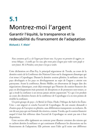 5.1
Montrez-moi l’argent
Garantir l’équité, la transparence et la
redevabilité du financement de l’adaptation
Richard J. T. Klein1




  Nous constatons qu’il y a de l’argent posé devant nous. Si je peux me permettre de suggérer, en
  termes bibliques : il semble que l’on nous offre trente pièces d’argent pour trahir notre peuple et
  notre future. M. le Président, notre futur n’est pas à vendre.

Cette déclaration est d’Ian Fry, le principal négociateur de Tuvalu, au cours de la
dernière soirée de la Conférence des Nations Unies sur le changement climatique qui
s’est tenue à Copenhague. Durant la dernière session plénière, la méfiance entre les
pays développés et les pays en développement au sujet de l’argent a atteint son
paroxysme. Avant la conférence, Benito Müller, un observateur de longue date des
négociations climatiques, avait déjà remarqué que l’histoire du soutien financier des
pays en développement était ponctuée de déceptions et de promesses non tenues, ce
qui a érodé la confiance à un niveau jamais atteint auparavant.² Ce qui s’est produit
au cours des dernières heures de la conférence de Copenhague n’a en rien permis de
rétablir la confiance.
   Un petit groupe de pays – le Brésil, la Chine, l’Inde, l’Afrique du Sud et les États-
Unis – ont négocié et conclu l’accord de Copenhague. Ils ont ensuite demandé à
d’autres pays de l’accepter en plénière, sans délibération transparente ou inclusive. Ils
ont dit aux pays qui ont formulé des réserves, comme Tuvalu, que le soutien financier
auquel il était fait référence dans l’accord de Copenhague ne serait pas mis à leur
disposition.
   Cette section offre également un contexte pour illustrer certaines des raisons qui
se cachent derrière la méfiance et qui continuent d’influencer les discussions sur les
financements de l’adaptation. Elle présente aussi l’idée qu’il existe une différence
 
