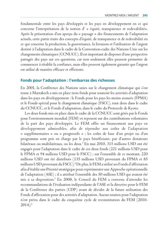 montrez-moi l’Argent      245

fondamentale entre les pays développés et les pays en développement en ce qui
concerne l’interprétation de la notion d’ « équité, transparence et redevabilité».
Après la présentation d’un aperçu du « paysage » des financements de l’adaptation
actuels, cette partie traite des concepts d’équité, de transparence et de redevabilité en
ce qui concerne la production, la gouvernance, la livraison et l’utilisation de l’argent
destiné à l’adaptation dans le cadre de la Convention-cadre des Nations Unie sur les
changements climatiques (CCNUCC). Il est important de disposer d’une perspective
partagée des pays sur ces questions, car non seulement elles peuvent permettre de
commencer à rétablir la confiance, mais elles peuvent également garantir que l’argent
est utilisé de manière efficace et efficiente.

Fonds pour l’adaptation : l’embarras des richesses
En 2001, la Conférence des Nations unies sur le changement climatique qui s’est
tenue à Marrakech a mis en place trois fonds pour soutenir les activités d’adaptation
dans les pays en développement : le Fonds pour les pays les moins avancés (FPMA)
et le Fonds spécial pour le changement climatique (FSCC), tout deux dans le cadre
du CCNUCC, et le Fonds d’adaptation, dans le cadre du Protocole de Kyoto.
   Les deux fonds mis en place dans le cadre de la CCNUCC sont gérés par le Fonds
pour l’environnement mondial (FEM) et reposent sur des contributions volontaires
de la part des pays développés. Le FEM offre un financement aux pays en
développement admissibles, afin de répondre aux coûts de l’adaptation
« supplémentaires » ou « progressifs » ; les coûts de base d’un projet ou d’un
programme sont pris en charge par le pays bénéficiaire, par d’autres donateurs
bilatéraux ou multilatéraux, ou les deux.3 En mai 2010, 315 millions USD ont été
engagés pour l’adaptation dans le cadre de ces deux fonds (221 millions USD pour
le FPMA et 94 millions USD pour le FSCC) ; sur l’ensemble de ce montant, 220
millions USD ont été distribués (135 millions USD provenant du FPMA et 85
millions USD provenant du FSCC).4 De plus, le FEM a utilisé ses Fonds d’affectation
afin d‘établir une Priorité stratégique pour expérimenter une Approche opérationnelle
de l’adaptation (ASE) ; il a attribué l’ensemble des 50 millions USD qui avaient été
mis à sa disposition.5 En 2008, le Conseil du FEM a convenu d’attendre les
recommandations de l’évaluation indépendante de l’ASE et la directive pour le FEM
de la Conférence des parties (CDP) avant de décider de la future utilisation des
Fonds d’affectation pour des activités d’adaptation. Aucun soutien pour l’adaptation
n’est prévu dans le cadre du cinquième cycle de reconstitution du FEM (2010-
2014).6
 