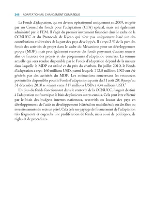 246   AdAptAtion Au chAngement climAtique

    Le Fonds d’adaptation, qui est devenu opérationnel uniquement en 2009, est géré
par un Conseil du fonds pour l’adaptation (CFA) spécial, mais est également
administré par le FEM. Il s’agit du premier instrument financier dans le cadre de la
CCNUCC et du Protocole de Kyoto qui n’est pas uniquement basé sur des
contributions volontaires de la part des pays développés. Il a reçu 2 % de la part des
fonds des activités de projet dans le cadre du Mécanisme pour un développement
propre (MDP), mais peut également recevoir des fonds provenant d’autres sources
afin de financer des projets et des programmes d’adaptation concrets. La somme
actuelle qui sera rendue disponible par le Fonds d’adaptation dépend de la mesure
dans laquelle le MDP est utilisé et du prix du charbon. En juillet 2010, le Fonds
d’adaptation a reçu 160 millions USD, parmi lesquels 112,5 millions USD ont été
générés par des activités du MDP. Les estimations concernant les ressources
potentielles disponibles pour le Fonds d’adaptation à partir du 31 août 2010 jusqu’au
31 décembre 2010 se situent entre 317 millions USD et 434 millions USD.7
    En plus du fonds fonctionnant dans le contexte de la CCNUCC, l’argent destiné
à l’adaptation est fourni par le biais de plusieurs autres canaux. Cela peut être effectué
par le biais des budgets internes nationaux, sectoriels ou locaux des pays en
développement ; de l’aide au développement bilatéral ou multilatéral ; ou des flux ou
investissements du secteur privé. Cela crée un paysage de financement de l’adaptation
très fragmenté et engendre une prolifération de fonds, mais aussi de politiques, de
règles et de procédures.
 