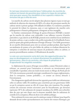 rÉsUmÉ xxix

En tant que mécanisme essentiel pour l’atténuation, les marchés du
carbone ont besoin de garanties pour réduire le risque de corruption,
ainsi que pour assurer leur durabilité et leur capacité à réduire les
émissions de gaz à effet de serre
   Les marchés du carbone ont été adoptés dans plusieurs régions et pays en tant que
méthode de réduction des émissions de GES, et la valeur des principaux marchés du
carbone atteint à présent quelque 144 milliards de dollars. Ces initiatives possèdent
le potentiel de réduire les émissions, mais ce sont également des marchés créés
politiquement et financés publiquement, échangeant un bien intangible.
   Le Système communautaire d’échange de quotas d’émission (SCEQE) a montré
que les marchés du carbone sont vulnérables à une influence excessive d’intérêts
particuliers, ce qui, dans le cas du SCEQE, pourrait avoir contribué à la sur-attribution
de permis carbone, ce qui a conduit à des profits inattendus de 6 à 8 milliards d’euros
pour les quatre plus grands producteurs d’énergie d’Europe.1 Une faible gouvernance
de ces marchés déterminants peut créer un scénario perdant-perdant, dans lequel la
sur-attribution de permis et les prix faibles du carbone en résultant démotivent les
entreprises à rechercher de nouveaux moyens de production sobres en carbone, et
peuvent potentiellement conduire à l’effondrement du marché.

La voie vers une économie verte doit créer des opportunités pour les
pays en développement, en traitant directement les problèmes de
gouvernance ; dans le cas contraire, cela risque de perpétuer et
d’approfondir les inégalités mondiales
    Le déploiement des sources d’énergie renouvelables, comme l’électricité solaire et
éolienne, est essentiel pour l’atténuation et nécessite un investissement privé
considérable. Cependant, selon une étude récente menée en Afrique du Nord, près de
70 % des investisseurs potentiels interrogés considéraient les risques réglementaires,
dont la corruption, comme probables… et comme un sérieux obstacle à
l’investissement.
    Des changements significatifs devront être apportés pour établir une infrastructure
sobre en carbone viable. De nombreux pays caractérisés par une gouvernance faible
ou par la corruption auront un rôle clé à jouer dans cette transition. Par exemple,
certains des nouveaux terrains nécessaires pour les biocarburants, qui devraient
représenter 10 % des carburants de transport mondiaux d’ici 2030, sont recherchés
dans des pays qui sont classés sous la moyenne mondiale dans les indicateurs de
contrôle de la corruption, d’État de droit et de stabilité politique.
    Non seulement les terres mais aussi les minéraux comme le lithium (pour lequel la
demande devrait croître spectaculairement avec l’arrivée des voitures électriques, par
 