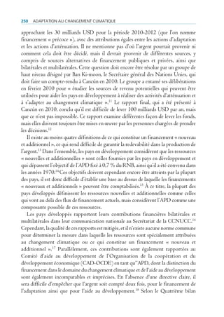 250   AdAptAtion Au chAngement climAtique

approchant les 30 milliards USD pour la période 2010-2012 (que l’on nomme
financement « précoce »), avec des attributions égales entre les actions d’adaptation
et les actions d’atténuation. Il ne mentionne pas d’où l’argent pourrait provenir ni
comment cela doit être décidé, mais il devrait provenir de différentes sources, y
compris de sources alternatives de financement publiques et privées, ainsi que
bilatérales et multilatérales. Cette question doit encore être résolue par un groupe de
haut niveau désigné par Ban Ki-moon, le Secrétaire général des Nations Unies, qui
doit faire un compte-rendu à Cancún en 2010. Le groupe a entamé ses délibérations
en février 2010 pour « étudier les sources de revenu potentielles qui peuvent être
utilisées pour aider les pays en développement à réaliser des activités d‘atténuation et
à s’adapter au changement climatique ».11 Le rapport final, qui a été présenté à
Cancún en 2010, conclu qu’il est difficile de lever 100 milliards USD par an, mais
que ce n’est pas impossible. Ce rapport examine différentes façon de lever les fonds,
mais elles doivent toujours être mises en œuvre par les personnes chargées de prendre
les décisions.12
   Il existe au moins quatre définitions de ce qui constitue un financement « nouveau
et additionnel », ce qui rend difficile de garantir la redevabilité dans la production de
l’argent.13 Dans l’ensemble, les pays en développement considèrent que les ressources
« nouvelles et additionnelles » sont celles fournies par les pays en développement et
qui dépassent l’objectif de l’APD fixé à 0,7 % du RNB, ainsi qu’il a été convenu dans
les années 1970.14 Ces objectifs doivent cependant encore être atteints par la plupart
des pays, il est donc difficile d’établir une base au dessus de laquelle les financements
« nouveaux et additionnels » peuvent être comptabilisés.15 À ce titre, la plupart des
pays développés définissent les ressources nouvelles et additionnelles comme celles
qui vont au delà des flux de financement actuels, mais considèrent l’APD comme une
composante possible de ces ressources.
   Les pays développés rapportent leurs contributions financières bilatérales et
multilatérales dans leur communication nationale au Secrétariat de la CCNUCC.16
Cependant, la qualité de ces rapports est mitigée, et il n’existe aucune norme commune
pour déterminer la mesure dans laquelle les ressources sont spécialement attribuées
au changement climatique ou ce qui constitue un financement « nouveau et
additionnel ».17 Parallèlement, ces contributions sont également rapportées au
Comité d’aide au développement de l’Organisation de la coopération et du
développement économique (CAD-OCDE) en tant qu’’APD, dont la distinction du
financement dans le domaine du changement climatique et de l’aide au développement
sont également incomparables et imprécises. En l’absence d’une directive claire, il
sera difficile d’empêcher que l’argent soit compté deux fois, pour le financement de
l’adaptation ainsi que pour l’aide au développement.18 Selon le Quatrième bilan
 