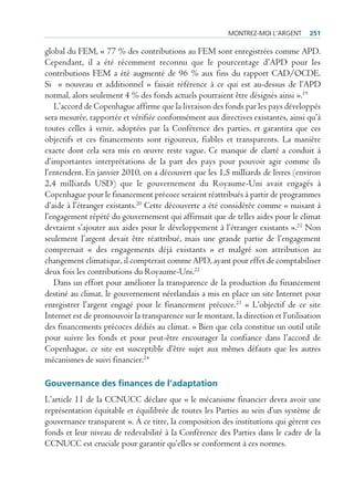 montrez-moi l’Argent      251

global du FEM, « 77 % des contributions au FEM sont enregistrées comme APD.
Cependant, il a été récemment reconnu que le pourcentage d’APD pour les
contributions FEM a été augmenté de 96 % aux fins du rapport CAD/OCDE.
Si « nouveau et additionnel » faisait référence à ce qui est au-dessus de l’APD
normal, alors seulement 4 % des fonds actuels pourraient être désignés ainsi ».19
   L’accord de Copenhague affirme que la livraison des fonds par les pays développés
sera mesurée, rapportée et vérifiée conformément aux directives existantes, ainsi qu’à
toutes celles à venir, adoptées par la Conférence des parties, et garantira que ces
objectifs et ces financements sont rigoureux, fiables et transparents. La manière
exacte dont cela sera mis en œuvre reste vague. Ce manque de clarté a conduit à
d’importantes interprétations de la part des pays pour pouvoir agir comme ils
l’entendent. En janvier 2010, on a découvert que les 1,5 milliards de livres (environ
2,4 milliards USD) que le gouvernement du Royaume-Uni avait engagés à
Copenhague pour le financement précoce seraient réattribués à partir de programmes
d’aide à l’étranger existants.20 Cette découverte a été considérée comme « nuisant à
l’engagement répété du gouvernement qui affirmait que de telles aides pour le climat
devraient s’ajouter aux aides pour le développement à l’étranger existants ».21 Non
seulement l’argent devait être réattribué, mais une grande partie de l’engagement
comprenait « des engagements déjà existants » et malgré son attribution au
changement climatique, il compterait comme APD, ayant pour effet de comptabiliser
deux fois les contributions du Royaume-Uni.22
   Dans un effort pour améliorer la transparence de la production du financement
destiné au climat, le gouvernement néerlandais a mis en place un site Internet pour
enregistrer l’argent engagé pour le financement précoce.23 « L’objectif de ce site
Internet est de promouvoir la transparence sur le montant, la direction et l’utilisation
des financements précoces dédiés au climat. » Bien que cela constitue un outil utile
pour suivre les fonds et pour peut-être encourager la confiance dans l’accord de
Copenhague, ce site est susceptible d’être sujet aux mêmes défauts que les autres
mécanismes de suivi financier.24

Gouvernance des finances de l’adaptation
L’article 11 de la CCNUCC déclare que « le mécanisme financier devra avoir une
représentation équitable et équilibrée de toutes les Parties au sein d’un système de
gouvernance transparent ». À ce titre, la composition des institutions qui gèrent ces
fonds et leur niveau de redevabilité à la Conférence des Parties dans le cadre de la
CCNUCC est cruciale pour garantir qu’elles se conforment à ces normes.
 