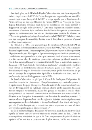 252   AdAptAtion Au chAngement climAtique

   Les fonds gérés par le FEM et le Fonds d’adaptation sont tous deux responsables
à divers degrés envers la CDP ; le Fonds d’adaptation, en particulier, est considéré
comme étant « sous l’autorité de la CDP », ce qui signifie que la Conférence des
Parties siégeant en tant que Réunion de Parties (RDP) au Protocole de Kyoto
dispose de l’autorité nécessaire pour choisir les membres de son organe exécutif, et
d’approuver les règles et les directives.25 Cette mise en place est considérée comme
une manière d’instaurer de la confiance dans le Fonds d’adaptation et comme une
réponse au mécontentement des pays en développement vis-à-vis des résultats du
FEM en tant qu’entité opérationnelle dans le cadre de la CCNUCC.26 Cela fonctionne
avec des « moyens de redevabilité limités » sur la base d’un « protocole d’accord
libellé en termes vagues ».27
   Le FPMA et le FSCC sont gouvernés par des membres du Conseil du FEM qui
ont contribué au fonds et à la formation du Conseil du FPMA/FSCC.28 Les membres
du conseil représentent 32 circonscriptions (16 provenant des pays en développement,
14 provenant des pays développés et 2 provenant des pays en transition économique).
Les décisions sont généralement prises par consensus, mais si aucun consensus ne
peut être atteint, alors les décisions peuvent être adoptées par double majorité –
c’est-à-dire un vote affirmatif représentant à la fois 60 % de la majorité des membres
du conseil et 60 % du total des contributions aux fonds.29 Les votes sont « modifiés
pour refléter les contributions relatives de [chaque pays] à ces fonds ».30 Cette
dernière majorité requise favorise les donateurs plutôt que les bénéficiaires, ce qui
nuit au concept de « représentation équitable et équilibrée » et donc, nuit à la
confiance des pays en développement dans le FEM.
   Le Fonds d’adaptation est géré par le Conseil du fonds pour l’adaptation. Ce
conseil est composé de 16 membres : 10 représentants des pays en développement et
6 représentants des pays développés. Ainsi, la majorité du conseil est donnée aux
pays en développement. Le règlement intérieur affirme que les décisions du conseil
doivent être prises par consensus, chaque fois que cela est possible. Si tous les efforts
pour parvenir à un consensus restent vains et ne débouchent sur aucun accord, les
décisions sont alors prises à une majorité des deux tiers des membres présents à la
réunion, chacun disposant d’une voix. Le règlement intérieur contient également une
section portant sur la confidentialité et les conflits d’intérêt. À ce titre, il a été suggéré
que « le [Fonds d’adaptation] représente une étape importante vers une véritable
appropriation par les pays en développement ».31
   Le fait d’insister sur la prise de décision par consensus pour chacun des trois fonds
signifie qu’aucun vote par circonscription n’a encore jamais eu lieu. L’une des
préoccupations principales est que « de facto, un processus de prise de décision
représentatif et basé sur le consensus est, le plus souvent, enclin aux « ententes
 