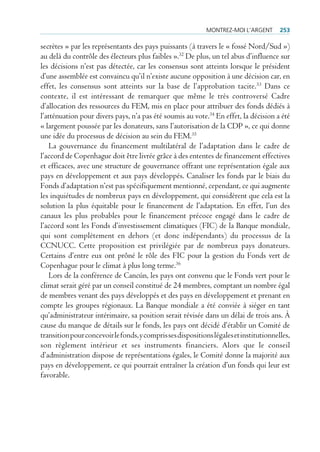 montrez-moi l’Argent       253

secrètes » par les représentants des pays puissants (à travers le « fossé Nord/Sud »)
au delà du contrôle des électeurs plus faibles ».32 De plus, un tel abus d’influence sur
les décisions n’est pas détectée, car les consensus sont atteints lorsque le président
d’une assemblée est convaincu qu’il n’existe aucune opposition à une décision car, en
effet, les consensus sont atteints sur la base de l’approbation tacite.33 Dans ce
contexte, il est intéressant de remarquer que même le très controversé Cadre
d’allocation des ressources du FEM, mis en place pour attribuer des fonds dédiés à
l’atténuation pour divers pays, n’a pas été soumis au vote.34 En effet, la décision a été
« largement poussée par les donateurs, sans l’autorisation de la CDP », ce qui donne
une idée du processus de décision au sein du FEM.35
    La gouvernance du financement multilatéral de l’adaptation dans le cadre de
l’accord de Copenhague doit être livrée grâce à des ententes de financement effectives
et efficaces, avec une structure de gouvernance offrant une représentation égale aux
pays en développement et aux pays développés. Canaliser les fonds par le biais du
Fonds d’adaptation n’est pas spécifiquement mentionné, cependant, ce qui augmente
les inquiétudes de nombreux pays en développement, qui considèrent que cela est la
solution la plus équitable pour le financement de l’adaptation. En effet, l’un des
canaux les plus probables pour le financement précoce engagé dans le cadre de
l’accord sont les Fonds d’investissement climatiques (FIC) de la Banque mondiale,
qui sont complètement en dehors (et donc indépendants) du processus de la
CCNUCC. Cette proposition est privilégiée par de nombreux pays donateurs.
Certains d’entre eux ont prôné le rôle des FIC pour la gestion du Fonds vert de
Copenhague pour le climat à plus long terme.36
    Lors de la conférence de Cancún, les pays ont convenu que le Fonds vert pour le
climat serait géré par un conseil constitué de 24 membres, comptant un nombre égal
de membres venant des pays développés et des pays en développement et prenant en
compte les groupes régionaux. La Banque mondiale a été conviée à siéger en tant
qu’administrateur intérimaire, sa position serait révisée dans un délai de trois ans. À
cause du manque de détails sur le fonds, les pays ont décidé d’établir un Comité de
transition pour concevoir le fonds, y compris ses dispositions légales et institutionnelles,
son règlement intérieur et ses instruments financiers. Alors que le conseil
d’administration dispose de représentations égales, le Comité donne la majorité aux
pays en développement, ce qui pourrait entraîner la création d’un fonds qui leur est
favorable.
 