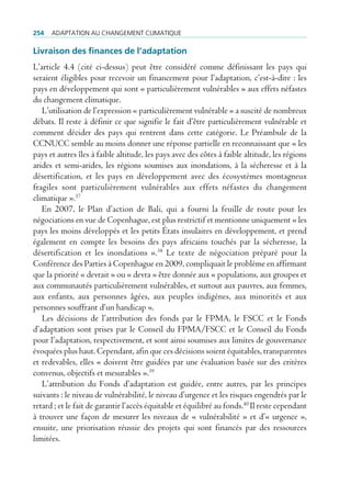 254   AdAptAtion Au chAngement climAtique

Livraison des finances de l’adaptation
L’article 4.4 (cité ci-dessus) peut être considéré comme définissant les pays qui
seraient éligibles pour recevoir un financement pour l’adaptation, c’est-à-dire : les
pays en développement qui sont « particulièrement vulnérables » aux effets néfastes
du changement climatique.
   L’utilisation de l’expression « particulièrement vulnérable » a suscité de nombreux
débats. Il reste à définir ce que signifie le fait d’être particulièrement vulnérable et
comment décider des pays qui rentrent dans cette catégorie. Le Préambule de la
CCNUCC semble au moins donner une réponse partielle en reconnaissant que « les
pays et autres îles à faible altitude, les pays avec des côtes à faible altitude, les régions
arides et semi-arides, les régions soumises aux inondations, à la sécheresse et à la
désertification, et les pays en développement avec des écosystèmes montagneux
fragiles sont particulièrement vulnérables aux effets néfastes du changement
climatique ».37
   En 2007, le Plan d’action de Bali, qui a fourni la feuille de route pour les
négociations en vue de Copenhague, est plus restrictif et mentionne uniquement « les
pays les moins développés et les petits États insulaires en développement, et prend
également en compte les besoins des pays africains touchés par la sécheresse, la
désertification et les inondations ».38 Le texte de négociation préparé pour la
Conférence des Parties à Copenhague en 2009, compliquait le problème en affirmant
que la priorité « devrait » ou « devra » être donnée aux « populations, aux groupes et
aux communautés particulièrement vulnérables, et surtout aux pauvres, aux femmes,
aux enfants, aux personnes âgées, aux peuples indigènes, aux minorités et aux
personnes souffrant d’un handicap ».
   Les décisions de l’attribution des fonds par le FPMA, le FSCC et le Fonds
d’adaptation sont prises par le Conseil du FPMA/FSCC et le Conseil du Fonds
pour l’adaptation, respectivement, et sont ainsi soumises aux limites de gouvernance
évoquées plus haut. Cependant, afin que ces décisions soient équitables, transparentes
et redevables, elles « doivent être guidées par une évaluation basée sur des critères
convenus, objectifs et mesurables ».39
   L’attribution du Fonds d’adaptation est guidée, entre autres, par les principes
suivants : le niveau de vulnérabilité, le niveau d’urgence et les risques engendrés par le
retard ; et le fait de garantir l’accès équitable et équilibré au fonds.40 Il reste cependant
à trouver une façon de mesurer les niveaux de « vulnérabilité » et d’« urgence »,
ensuite, une priorisation réussie des projets qui sont financés par des ressources
limitées.
 