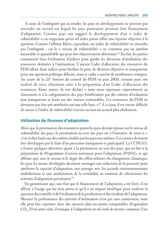 montrez-moi l’Argent       255

   À cause de l’ambiguïté qui en résulte, les pays en développement ne peuvent pas
atteindre un accord sur lequel les pays pourraient prioriser leur financement
d’adaptation. Certains pays ont suggéré le développement d’un « index de
vulnérabilité », en supposant qu’un tel index puisse offrir une réponse objective à la
question. Comme l’affirme Klein, cependant, un index de vulnérabilité ne résoudra
pas l’ambiguïté ; car le « niveau de vulnérabilité » ne constitue pas un attribut
mesurable et quantifiable qui peut être objectivement déterminé.41 En fait, les parties
connaissent bien l’utilisation d’indices pour guider les décisions d’attribution des
ressources destinées à l’atténuation. L’ancien Cadre d’allocation des ressources du
FEM alliait deux indices pour faciliter la prise de décision objective et transparente
pour une question politique délicate, mais ce cadre a suscité de nombreuses critiques.
Au cours de la 25e Session du conseil du FEM en juin 2005, certains pays ont
soulevé de vives objections suite à la proposition d’un Cadre d’allocation des
ressources. Entre autres, ils ont déclaré « nous nous opposons expressément au
classement et à la catégorisation des pays bénéficiaires par des critères d’évaluation
non transparents et basés sur des critères contestables. Les ressources du FEM ne
devraient pas être pré-attribuées sur une telle base. »42 À ce jour, il est encore difficile
de savoir si l’index de vulnérabilité recevra ou non un accueil plus chaleureux.

Utilisation du finances d’adaptation
Alors que la priorisation des ressources parmi les pays devrait reposer sur le niveau de
vulnérabilité des pays, la priorisation au sein des pays est à l’initiative de ceux-ci –
c’est-à-dire basée sur des critères établis par les pays eux-mêmes. Ces critères devraient
être développés par le biais d’un processus transparent et participatif. La CCNUCC
a fourni quelques directives quant à la priorisation au sein des pays, qui est liée à la
préparation de Programmes d’action nationaux pour l’adaptation (PANA), et qui
affirme que, avec le niveau et le degré des effets néfastes du changement climatique,
les pays les moins développés devraient envisager une réduction de la pauvreté pour
améliorer la capacité d’adaptation, une synergie avec les accords environnementaux
multilatéraux et une amélioration de la rentabilité au moment de sélectionner les
activités d’adaptation prioritaires.43
   En garantissant que, une fois que le financement de l’adaptation a été livré, il est
affecté à l’usage qui lui était prévu et qu’il a un impact bénéfique pour soulever la
question du contrôle et de l’évaluation de la production et des résultats de l’adaptation.
Mesurer la performance des activités d’atténuation n’est pas sans controverse, mais
elle peut être exprimée dans des mesures plus ou moins comparables d’équivalent
CO2. D’un autre côté, il manque à l‘adaptation un tel outil de mesure commun. Une
 