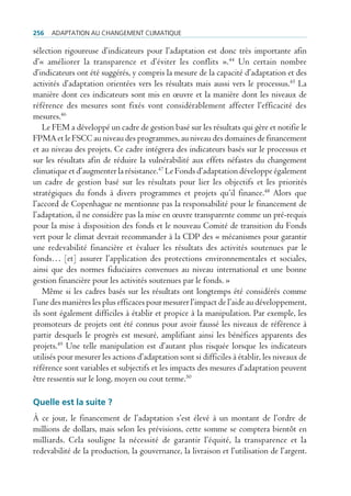 256   AdAptAtion Au chAngement climAtique

sélection rigoureuse d’indicateurs pour l’adaptation est donc très importante afin
d’« améliorer la transparence et d’éviter les conflits ».44 Un certain nombre
d’indicateurs ont été suggérés, y compris la mesure de la capacité d’adaptation et des
activités d’adaptation orientées vers les résultats mais aussi vers le processus.45 La
manière dont ces indicateurs sont mis en œuvre et la manière dont les niveaux de
référence des mesures sont fixés vont considérablement affecter l’efficacité des
mesures.46
    Le FEM a développé un cadre de gestion basé sur les résultats qui gère et notifie le
FPMA et le FSCC au niveau des programmes, au niveau des domaines de financement
et au niveau des projets. Ce cadre intégrera des indicateurs basés sur le processus et
sur les résultats afin de réduire la vulnérabilité aux effets néfastes du changement
climatique et d’augmenter la résistance.47 Le Fonds d’adaptation développe également
un cadre de gestion basé sur les résultats pour lier les objectifs et les priorités
stratégiques du fonds à divers programmes et projets qu’il finance.48 Alors que
l’accord de Copenhague ne mentionne pas la responsabilité pour le financement de
l’adaptation, il ne considère pas la mise en œuvre transparente comme un pré-requis
pour la mise à disposition des fonds et le nouveau Comité de transition du Fonds
vert pour le climat devrait recommander à la CDP des « mécanismes pour garantir
une redevabilité financière et évaluer les résultats des activités soutenues par le
fonds… [et] assurer l’application des protections environnementales et sociales,
ainsi que des normes fiduciaires convenues au niveau international et une bonne
gestion financière pour les activités soutenues par le fonds. »
    Même si les cadres basés sur les résultats ont longtemps été considérés comme
l’une des manières les plus efficaces pour mesurer l’impact de l’aide au développement,
ils sont également difficiles à établir et propice à la manipulation. Par exemple, les
promoteurs de projets ont été connus pour avoir faussé les niveaux de référence à
partir desquels le progrès est mesuré, amplifiant ainsi les bénéfices apparents des
projets.49 Une telle manipulation est d’autant plus risquée lorsque les indicateurs
utilisés pour mesurer les actions d’adaptation sont si difficiles à établir, les niveaux de
référence sont variables et subjectifs et les impacts des mesures d’adaptation peuvent
être ressentis sur le long, moyen ou cout terme.50

Quelle est la suite ?
À ce jour, le financement de l’adaptation s’est élevé à un montant de l’ordre de
millions de dollars, mais selon les prévisions, cette somme se comptera bientôt en
milliards. Cela souligne la nécessité de garantir l’équité, la transparence et la
redevabilité de la production, la gouvernance, la livraison et l’utilisation de l’argent.
 