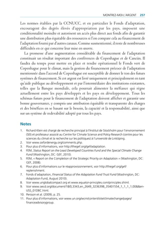 montrez-moi l’Argent         257

Les normes établies par la CCNUCC, et en particulier le Fonds d’adaptation,
encouragent des degrés élevés d’appropriation par les pays, imposent une
conditionnalité moindre et autorisent un accès plus direct aux fonds afin de garantir
une distribution plus équitable des ressources si l’on compare cela au financement de
l’adaptation fourni par d’autres canaux. Comme susmentionné, il reste de nombreuses
difficultés en ce qui concerne leur mise en œuvre.
   La promesse d’une augmentation considérable du financement de l’adaptation
constituait un résultat important des conférences de Copenhague et de Cancún. Il
faudra du temps pour mettre en place et rendre opérationnel le Fonds vert de
Copenhague pour le climat, mais la gestion du financement précoce de l’adaptation
mentionnée dans l’accord de Copenhague est susceptible de donner le ton des futurs
systèmes de financement. Si cet argent est livré uniquement et principalement en tant
qu’aide publique au développement et par l’intermédiaire des institutions existantes,
telles que la Banque mondiale, cela pourrait alimenter la méfiance qui règne
actuellement entre les pays développés et les pays en développement. Tous les
schémas futurs pour le financement de l’adaptation doivent afficher et garantir une
bonne gouvernance, y compris une attribution équitable et transparente des charges
et des bénéfices en se basant sur le besoin, la capacité et la responsabilité, ainsi que
sur un système de redevabilité adopté par tous les pays.

Notes
1.  richard Klein est chargé de recherche principal à l’institut de Stockholm pour l’environnement
    (Sei) et professeur associé au centre for climate Science and policy research (centre pour les
    sciences du climat et la recherche sur les politiques) à l‘université de linköping.
2. Voir www.oxfordenergy.org/comments.php.
3. pour plus d’informations, voir http://thegef.org/gef/adaptation.
4. Fem, Status Report on the Least Developed Countries Fund and the Special Climate Change
    Fund (Washington, dc: geF, 2010).
5. Fem, « report on the completion of the Strategic priority on Adaptation » (Washington, dc:
    geF, 2008).
6. pour plus d’informations sur le réapprovisionnement, voir http://thegef.org/gef/
    replenishment.
7. Fonds d’adaptation, Financial Status of the Adaptation Fund Trust Fund (Washington, dc:
    Adaptation Fund, August 2010).
8. Voir www.unglobalcompact.org et www.equator-principles.com/principles.shtml.
9. Voir www.oecd.org/document/18/0,3343,en_2649_3236398_35401554_1_1_1_1,00&&en-
    uSS_01dBc.html.
10. persson et al. (2009), p. 25.
11. pour plus d’informations, voir www.un.org/wcm/content/site/climatechange/pages/
    financeadvisorygroup.
 