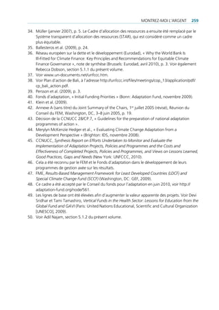 montrez-moi l’Argent          259

34. müller (janvier 2007), p. 5. le cadre d’allocation des ressources a ensuite été remplacé par le
    Système transparent d’allocation des ressources (StAr), qui est considéré comme un cadre
    plus équitable.
35. Ballesteros et al. (2009), p. 24.
36. réseau européen sur la dette et le développement (eurodad), « Why the World Bank is
    ill-Fitted for climate Finance: Key principles and recommendations for equitable climate
    Finance governance », note de synthèse (Brussels: eurodad, avril 2010), p. 3. Voir également
    rebecca dobson, section 5.1.1 du présent volume.
37. Voir www.un-documents.net/unfccc.htm.
38. Voir plan d’action de Bali, à l’adresse http://unfccc.int/files/meetings/cop_13/application/pdf/
    cp_bali_action.pdf.
39. persson et al. (2009), p. 3.
40. Fonds d’adaptation, « initial Funding priorities » (Bonn: Adaptation Fund, novembre 2009).
41. Klein et al. (2009).
42. Annexe A (sans titre) du Joint Summary of the chairs, 1er juillet 2005 (révisé), réunion du
    conseil du Fem, Washington, dc, 3–8 juin 2005, p. 19.
43. décision de la ccnucc 28/cp.7, « guidelines for the preparation of national adaptation
    programmes of action ».
44. merylyn mcKenzie hedger et al., « evaluating climate change Adaptation from a
    development perspective » (Brighton: idS, novembre 2008).
45. ccnucc, Synthesis Report on Efforts Undertaken to Monitor and Evaluate the
    Implementation of Adaptation Projects, Policies and Programmes and the Costs and
    Effectiveness of Completed Projects, Policies and Programmes, and Views on Lessons Learned,
    Good Practices, Gaps and Needs (new York: unFccc, 2010).
46. cela a été reconnu par le Fem et le Fonds d’adaptation dans le développement de leurs
    programmes de gestion axée sur les résultats.
47. Fme, Results-Based Management Framework for Least Developed Countries (LDCF) and
    Special Climate Change Fund (SCCF) (Washington, dc: geF, 2009).
48. ce cadre a été accepté par le conseil du fonds pour l’adaptation en juin 2010, voir http://
    adaptation-fund.org/node/561.
49. les lignes de base ont été élevées afin d‘augmenter la valeur apparente des projets. Voir devi
    Sridhar et tami tamashiro, Vertical Funds in the Health Sector: Lessons for Education from the
    Global Fund and GAVI (paris: united nations educational, Scientific and cultural organization
    [uneSco], 2009).
50. Voir Adil najam, section 5.1.2 du présent volume.
 