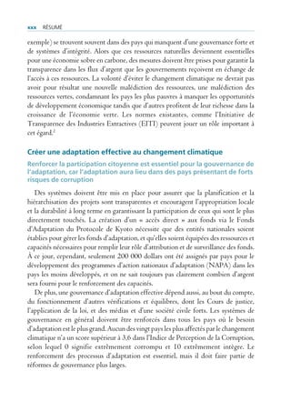 xxx   rÉsUmÉ

exemple) se trouvent souvent dans des pays qui manquent d’une gouvernance forte et
de systèmes d’intégrité. Alors que ces ressources naturelles deviennent essentielles
pour une économie sobre en carbone, des mesures doivent être prises pour garantir la
transparence dans les flux d’argent que les gouvernements reçoivent en échange de
l’accès à ces ressources. La volonté d’éviter le changement climatique ne devrait pas
avoir pour résultat une nouvelle malédiction des ressources, une malédiction des
ressources vertes, condamnant les pays les plus pauvres à manquer les opportunités
de développement économique tandis que d’autres profitent de leur richesse dans la
croissance de l’économie verte. Les normes existantes, comme l’Initiative de
Transparence des Industries Extractives (EITI) peuvent jouer un rôle important à
cet égard.2

Créer une adaptation effective au changement climatique
Renforcer la participation citoyenne est essentiel pour la gouvernance de
l’adaptation, car l’adaptation aura lieu dans des pays présentant de forts
risques de corruption
   Des systèmes doivent être mis en place pour assurer que la planification et la
hiérarchisation des projets sont transparentes et encouragent l’appropriation locale
et la durabilité à long terme en garantissant la participation de ceux qui sont le plus
directement touchés. La création d’un « accès direct » aux fonds via le Fonds
d’Adaptation du Protocole de Kyoto nécessite que des entités nationales soient
établies pour gérer les fonds d’adaptation, et qu’elles soient équipées des ressources et
capacités nécessaires pour remplir leur rôle d’attribution et de surveillance des fonds.
À ce jour, cependant, seulement 200 000 dollars ont été assignés par pays pour le
développement des programmes d’action nationaux d’adaptation (NAPA) dans les
pays les moins développés, et on ne sait toujours pas clairement combien d’argent
sera fourni pour le renforcement des capacités.
   De plus, une gouvernance d’adaptation effective dépend aussi, au bout du compte,
du fonctionnement d’autres vérifications et équilibres, dont les Cours de justice,
l’application de la loi, et des médias et d’une société civile forts. Les systèmes de
gouvernance en général doivent être renforcés dans tous les pays où le besoin
d’adaptation est le plus grand. Aucun des vingt pays les plus affectés par le changement
climatique n’a un score supérieur à 3,6 dans l’Indice de Perception de la Corruption,
selon lequel 0 signifie extrêmement corrompu et 10 extrêmement intègre. Le
renforcement des processus d’adaptation est essentiel, mais il doit faire partie de
réformes de gouvernance plus larges.
 