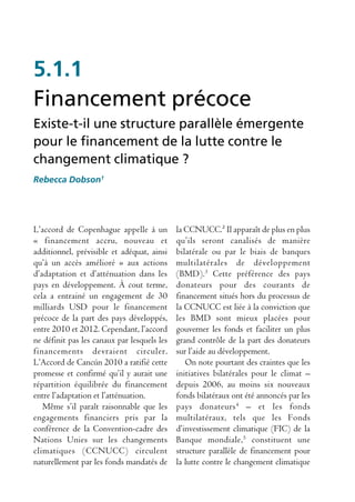 5.1.1
Financement précoce
Existe-t-il une structure parallèle émergente
pour le financement de la lutte contre le
changement climatique ?
Rebecca Dobson1




L’accord de Copenhague appelle à un          la CCNUCC.² Il apparaît de plus en plus
« financement accru, nouveau et              qu’ils seront canalisés de manière
additionnel, prévisible et adéquat, ainsi    bilatérale ou par le biais de banques
qu’à un accès amélioré » aux actions         multilatérales de développement
d’adaptation et d’atténuation dans les       (BMD).3 Cette préférence des pays
pays en développement. À cout terme,         donateurs pour des courants de
cela a entrainé un engagement de 30          financement situés hors du processus de
milliards USD pour le financement            la CCNUCC est liée à la conviction que
précoce de la part des pays développés,      les BMD sont mieux placées pour
entre 2010 et 2012. Cependant, l’accord      gouverner les fonds et faciliter un plus
ne définit pas les canaux par lesquels les   grand contrôle de la part des donateurs
financements devraient circuler.             sur l’aide au développement.
L’Accord de Cancún 2010 a ratifié cette         On note pourtant des craintes que les
promesse et confirmé qu’il y aurait une      initiatives bilatérales pour le climat –
répartition équilibrée du financement        depuis 2006, au moins six nouveaux
entre l’adaptation et l’atténuation.         fonds bilatéraux ont été annoncés par les
   Même s’il paraît raisonnable que les      pays donateurs 4 – et les fonds
engagements financiers pris par la           multilatéraux, tels que les Fonds
conférence de la Convention-cadre des        d’investissement climatique (FIC) de la
Nations Unies sur les changements            Banque mondiale, 5 constituent une
climatiques (CCNUCC) circulent               structure parallèle de financement pour
naturellement par les fonds mandatés de      la lutte contre le changement climatique
 