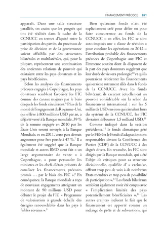 FinAncement précoce       261

apparaît. Dans une telle structure                Bien qu’aucun fonds n’ait été
parallèle, on craint que les progrès qui      explicitement créé pour défier ou pour
ont été réalisés dans le cadre de la          faire concurrence au fonds de la
CCNUCC en termes d’équité entre la            CCNUCC – en effet, les FIC se sont
participation des parties, du processus de    auto-imposés une « clause de révision »
prise de décision et de la gouvernance        pour conclure les opérations en 2012 –
soient affaiblis par des structures           l’attribution probable des financements
bilatérales et multilatérales, qui, pour la   précoces de Copenhague aux FIC et
plupart, représentent une continuation        l’immense soutien dont ils disposent de
des anciennes relations de pouvoir qui        la part des pays donateurs suggèrent que
existaient entre les pays donateurs et les    leur durée de vie sera prolongée10 et qu’ils
pays bénéficiaires.                           pourraient réorienter les financements
   Selon les analyses des financements        qui seraient autrement allés dans le fonds
précoces engagés à Copenhague, les pays       de la CCNUCC. Avec les fonds
donateurs semblent favoriser les FIC          bilatéraux, ils exercent actuellement un
comme des canaux majeurs par le biais         pouvoir considérable sur la scène du
desquels les fonds circuleront.6 Plus de la   financement international : sur les 5
moitié de l’engagement du Royaume-Uni,        milliards USD environ qui circulent hors
qui s’élève à 800 millions USD par an, a      du système de la CCNUCC, les FIC
déjà été versé à la Banque mondiale. 39 %     devraient débourser 1,5 milliard USD.11
de la somme engagée en 2010 par les               Comme indiqué dans la section
États-Unis seront envoyés à la Banque         précédente,12 le fonds climatique géré
Mondiale, et en 2011, cette part devrait      par le FEM et le Fonds d’adaptation sont
augmenter pour être portée à 47 %.7 Il a      responsables devant la Conférence des
également été suggéré que la Banque           Parties (CDP) de la CCNUCC à des
mondiale et autres BMD aient fait « un        degrés divers. En revanche, les FIC sont
large argumentaire de vente » à               dirigés par la Banque mondiale, qui a été
Copenhague, « pour persuader les              l’objet de critiques pour sa structure
ministres et les chefs d’états présents de    décisionnelle, qualifiée d’ « exclusive,
canaliser les financements précoces           offrant trop peu de voix à de nombreux
promis … par le biais des FIC ».8 En          Etats membres et trop peu de possibilité
conséquence, la Banque mondiale a reçu        de participation ».13 Les fonds bilatéraux
de nouveaux engagements atteignant un         semblent également avoir été conçus avec
montant de 90 millions USD pour               « l’implication limitée des pays
débuter le projet du FIC « Programme          potentiellement bénéficiaires ».14 Les
de valorisation à grande échelle des          autres craintes incluent le fait que le
énergies renouvelables dans les pays à        financement est apporté comme un
faibles revenus ».9                           mélange de prêts et de subventions, qui
 