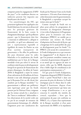 262   AdAptAtion Au chAngement climAtique

comptent parmi les engagements d’APD         fonds par les Nations Unies ou les fonds
des pays,15 et les conditions directes ou    nationaux ». À la suite d’une réunion qui
indirectes peuvent être imposées aux         a duré deux jours entre les gouvernements,
bénéficiaires des fonds.16                   le Bangladesh a cependant accepté les
   Ces caractéristiques des FIC, qui         termes ainsi que le fonds.18
pourraient également être appliquées aux        Comme exemple de fonds mis en
fonds bilatéraux, les ont mis en désaccord   place pour piloter les programmes de
avec les principes généraux du               résistance au changement climatique
financement de la lutte contre le            (c’est-à-dire d’adaptation), le Programme
changement climatique : que les pollueurs    pilote pour la résistance aux chocs
payent ; que le financement doit être        climatiques (PPRCC) ne semble pas se
« nouveaux et additionnel », adéquat et      conformer aux normes du Fonds
prévisible ; et qu’il sera administré avec   d’adaptation du Protocole de Kyoto, qui
une « représentation équitable et            a longtemps été le canal préféré des pays
équilibrée de toutes les Parties au sein     en développement pour les fonds.19 Le
d’un système transparent de                  PPRCC a été accusé de « concurrencer »
gouvernance ». En effet, les préférences     le Fonds d’adaptation en ce qui concerne
des pays donateurs pour les aides            les engagements20 et de disposer de ce
bilatérales et la canalisation des fonds     que l’on pourrait considérer comme une
multilatéraux par le biais de la Banque      « structure de gouvernance rétrograde »21
mondiale n’ont pas relevé le niveau de       et au motif que ses agences de mise en
confiance entre les pays en développement    œuvre, telles que les MDB, disposent
lorsqu’il est question de financement des    d’un « faible degré de consultation et de
projets climatiques. Au début de l’année     participation communautaire ».22
2010, le Bangladesh a rejeté les termes         Tel que pour le Fonds d’adaptation,
d’une subvention de 60 millions de livres    l’organisme dirigeant le PPRCC bénéficie
destinée à une aide climatique proposée      d’une « parité Nord/Sud » dans son
par le Royaume-Uni car elle devait être      processus de prise de décision. Le Fonds
canalisée par la Banque mondiale.17 Le       stratégique pour le climat dans le cadre
gouvernement a affirmé une préférence        duquel il fonctionne, dispose d’une
sans équivoque pour que les fonds            structure de gouvernance qui laisse une
passent par les Nations Unies, craignant     « marge d’amélioration » en ce qui
que les termes actuels les « attachent à     concerne le contrôle des intérêts du
des “liens et conditions” défavorables ».    conseil, cependant ; bien que la
Les observateurs de la société civile ont    participation du pays soit conforme au
vu par là un exemple de tentative du         PPRCC, il y a l’ajout d’un représentant
gouvernement britannique d’« affaiblir       de la Banque mondiale et d’un autre
l’argument pour une canalisation des         représentant des BMD, et la stipulation
 