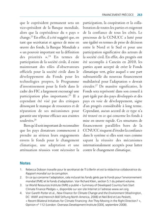 FinAncement précoce           263

que le coprésident permanent sera un                 participation, la coopération et la colla-
vice–président de la Banque mondiale,                boration de toutes les parties et exigeront
alors que la coprésidence du « pays »                de la confiance de tous les côtés. Le
change.23 En effet, il a été suggéré que, en         processus de la CCNUCC a lutté pour
tant que secrétariat et agence de mise en            une égalité en termes de prise de décision
œuvre des fonds, la Banque Mondiale a                entre le Nord et le Sud et pour une
« un pouvoir important sur la définition             participation significative des acteurs de
des priorités ». 24 En termes de                     la société civil. En effet, des progrès ont
participation de la société civile, il existe        été accomplis à Cancún en 2010, les
maintenant des rôles d’observateurs                  parties ayant accepté de créer le Fonds
officiels pour la société civile dans le             climatique vert, grâce auquel « une part
développement du Fonds pour les                      substantielle du nouveau financement
technologies propres, le Programme                   multilatéral pour l’adaptation » devrait
d’investissement pour la forêt dans le               circuler.27 De manière significative, le
cadre des FIC a largement encouragé une              Fonds sera représenté dans son conseil à
participation plus importante.25 Il a                part égale par des pays développés et des
cependant été visé par des critiques                 pays en voie de développement, signe
dénonçant le manque de ressources et de              d’un progrès considérable à long terme.
réparation de ses mécanismes pour                    Cependant, aucun accord de ce type n’a
garantir une réponse efficace aux craintes           été trouvé en ce qui concerne les fonds à
soulevées.26                                         mise en œuvre rapide. Ces structures de
   Bien qu’il soit important de reconnaître          financement parallèles hors de la
que les pays donateurs commencent à                  CCNUCC risquent d’éroder la confiance
prendre au sérieux leurs engagements                 dans le système si elles sont vues comme
envers le fonds pour le changement                   sapant la réussite des mécanismes
climatique, une adaptation et une                    internationalement acceptés pour lutter
atténuation réussies vont nécessiter la              contre le changement climatique.


Notes
1.   rebecca dobson travaille pour le secrétariat de ti à Berlin et est la rédactrice collaboratrice du
     Rapport mondial sur la corruption.
2.   en ce qui concerne l’adaptation, cela inclurait les fonds gérés par le Fonds pour l’environnement
     mondial (Fme) et le Fonds d’adaptation. Voir richard Klein, section 5.1 du présent volume.
3.   le World resources institute (Wri) a publié « Summary of developed country Fast-Start
     climate Finance pledges », disponible sur son site internet à l’adresse www.wri.org.
4.   Voir gareth porter et al., New Finance for Climate Change and the Environment (Washington,
     dc: WWF and heinrich Böll Stiftung north America, 2008) et neil Bird et leo peskett,
     « recent Bilateral initiatives for climate Financing: Are they moving in the right direction? »,
     opinion n° 112 (london: overseas development institute [odi], septembre 2008).
 