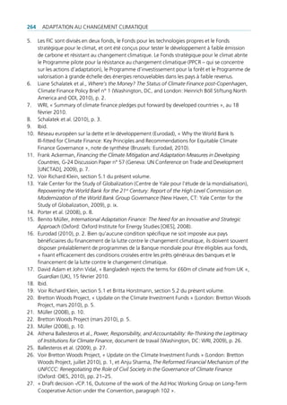 264     AdAptAtion Au chAngement climAtique

5.    les Fic sont divisés en deux fonds, le Fonds pour les technologies propres et le Fonds
      stratégique pour le climat, et ont été conçus pour tester le développement à faible émission
      de carbone et résistant au changement climatique. le Fonds stratégique pour le climat abrite
      le programme pilote pour la résistance au changement climatique (ppcr – qui se concentre
      sur les actions d’adaptation), le programme d’investissement pour la forêt et le programme de
      valorisation à grande échelle des énergies renouvelables dans les pays à faible revenus.
6.    liane Schalatek et al., Where’s the Money? The Status of Climate Finance post-Copenhagen,
      climate Finance policy Brief n° 1 (Washington, dc, and london: heinrich Böll Stiftung north
      America and odi, 2010), p. 2.
7.    Wri, « Summary of climate finance pledges put forward by developed countries », au 18
      février 2010.
8.    Schalatek et al. (2010), p. 3.
9.    ibid.
10.   réseau européen sur la dette et le développement (eurodad), « Why the World Bank is
      ill-fitted for climate Finance: Key principles and recommendations for equitable climate
      Finance governance », note de synthèse (Brussels: eurodad, 2010).
11.   Frank Ackerman, Financing the Climate Mitigation and Adaptation Measures in Developing
      Countries, g-24 discussion paper n° 57 (geneva: un conference on trade and development
      [unctAd], 2009), p. 7.
12.   Voir richard Klein, section 5.1 du présent volume.
13.   Yale center for the Study of globalization (centre de Yale pour l’étude de la mondialisation),
      Repowering the World Bank for the 21st Century: Report of the High Level Commission on
      Modernization of the World Bank Group Governance (new haven, ct: Yale center for the
      Study of globalization, 2009), p. ix.
14.   porter et al. (2008), p. 8.
15.   Benito müller, International Adaptation Finance: The Need for an Innovative and Strategic
      Approach (oxford: oxford institute for energy Studies [oieS], 2008).
16.   eurodad (2010), p. 2. Bien qu’aucune condition spécifique ne soit imposée aux pays
      bénéficiaires du financement de la lutte contre le changement climatique, ils doivent souvent
      disposer préalablement de programmes de la Banque mondiale pour être éligibles aux fonds,
      « fixant efficacement des conditions croisées entre les prêts généraux des banques et le
      financement de la lutte contre le changement climatique.
17.   david Adam et John Vidal, « Bangladesh rejects the terms for £60m of climate aid from uK »,
      Guardian (uK), 15 février 2010.
18.   ibid.
19.   Voir richard Klein, section 5.1 et Britta horstmann, section 5.2 du présent volume.
20.   Bretton Woods project, « update on the climate investment Funds » (london: Bretton Woods
      project, mars 2010), p. 5.
21.   müller (2008), p. 10.
22.   Bretton Woods project (mars 2010), p. 5.
23.   müller (2008), p. 10.
24.   Athena Ballesteros et al., Power, Responsibility, and Accountability: Re-Thinking the Legitimacy
      of Institutions for Climate Finance, document de travail (Washington, dc: Wri, 2009), p. 26.
25.   Ballesteros et al. (2009), p. 27.
26.   Voir Bretton Woods project, « update on the climate investment Funds » (london: Bretton
      Woods project, juillet 2010), p. 1, et Anju Sharma, The Reformed Financial Mechanism of the
      UNFCCC: Renegotiating the Role of Civil Society in the Governance of Climate Finance
      (oxford: oieS, 2010), pp. 21–25.
27.   « draft decision -/cp.16, outcome of the work of the Ad hoc Working group on long-term
      cooperative Action under the convention, paragraph 102 ».
 
