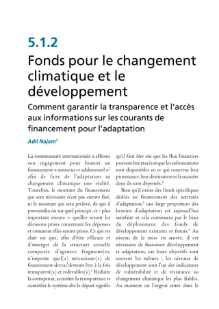 5.1.2
Fonds pour le changement
climatique et le
développement
Comment garantir la transparence et l’accès
aux informations sur les courants de
financement pour l’adaptation
Adil Najam1

La communauté internationale a affirmé        qu’il faut être sûr que les flux financiers
son engagement pour fournir un                peuvent être tracés et que les informations
financement « nouveau et additionnel »2       sont disponibles en ce qui concerne leur
afin de faire de l’adaptation au              provenance, leur destination et la manière
changement climatique une réalité.            dont ils sont dépensés.4
Toutefois, le montant du financement             Bien qu’il existe des fonds spécifiques
qui sera nécessaire n’est pas encore fixé,    dédiés au financement des activités
ni le montant qui sera prélevé, de qui il     d’adaptation,5 une large proportion des
proviendra ou sur quel principe, et - plus    besoins d’adaptation est aujourd’hui
important encore – quelles seront les         satisfaite et cela continuera par le biais
décisions prises concernant les dépenses      du déploiement des fonds de
et comment elles seront prises. Ce qui est    développement existants et futurs.6 Au
clair est que, afin d’être efficace et        niveau de la mise en œuvre, il est
d’émerger de la structure actuelle            nécessaire de fusionner développement
composée d’agences fragmentées,               et adaptation, car leurs objectifs sont
n’importe quel(s) mécanisme(s) de             souvent les mêmes ; les niveaux de
financement devra/devront être à la fois      développement sont l’un des indicateurs
transparent(s) et redevables(s).3 Réduire     de vulnérabilité et de résistance au
la corruption, accroître la transparence et   changement climatique les plus fiables.
contrôler le système dès le départ signifie   Au moment où l’argent entre dans le
 